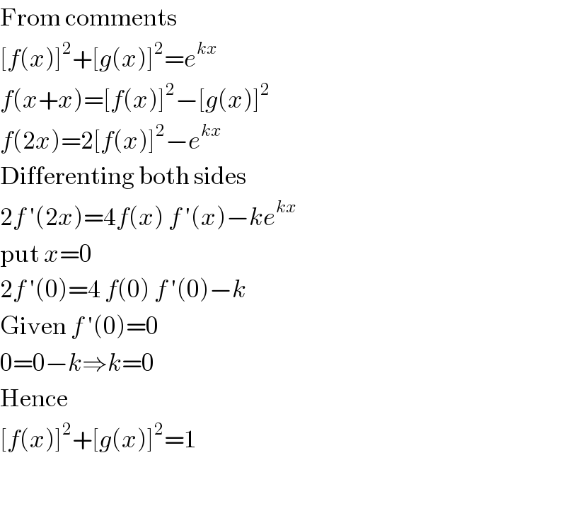 From comments  [f(x)]^2 +[g(x)]^2 =e^(kx)   f(x+x)=[f(x)]^2 −[g(x)]^2   f(2x)=2[f(x)]^2 −e^(kx)   Differenting both sides  2f ′(2x)=4f(x) f ′(x)−ke^(kx)   put x=0  2f ′(0)=4 f(0) f ′(0)−k  Given f ′(0)=0  0=0−k⇒k=0  Hence  [f(x)]^2 +[g(x)]^2 =1     