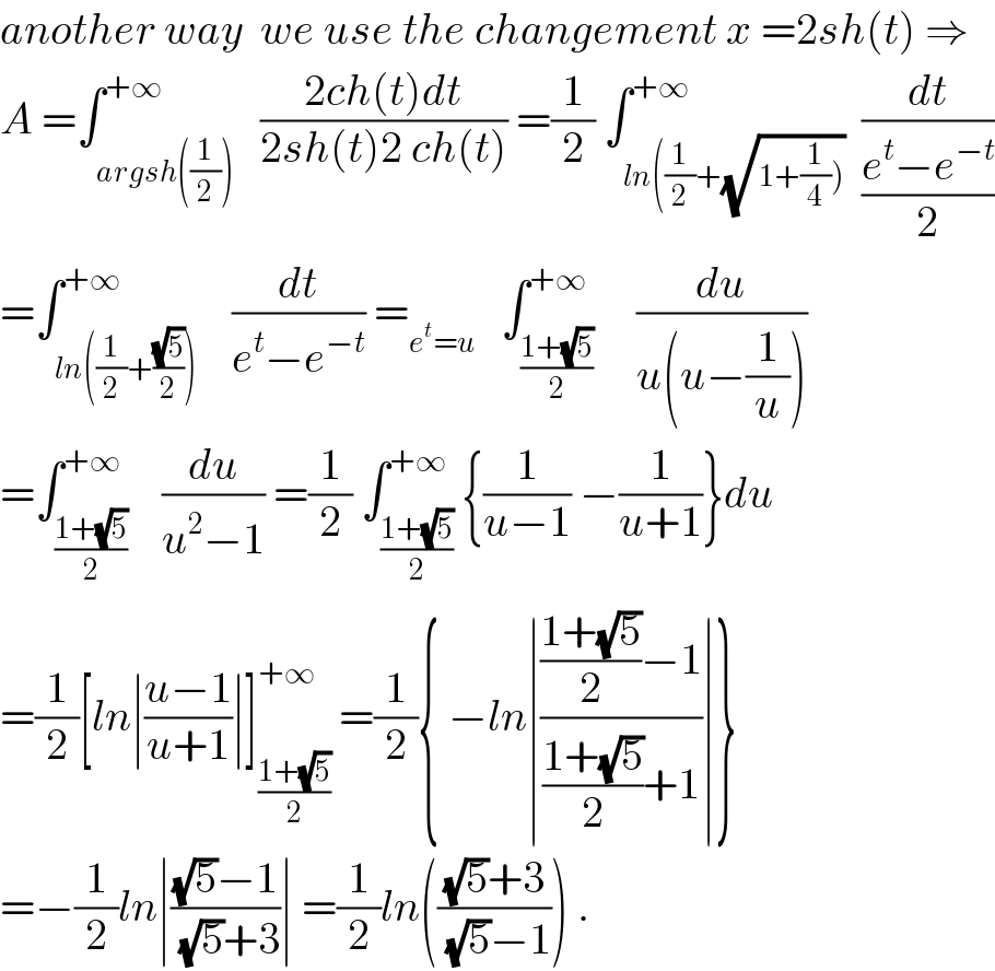 another way  we use the changement x =2sh(t) ⇒  A =∫_(argsh((1/2))) ^(+∞)   ((2ch(t)dt)/(2sh(t)2 ch(t))) =(1/2) ∫_(ln((1/2)+(√(1+(1/4))))) ^(+∞)  (dt/((e^t −e^(−t) )/2))  =∫_(ln((1/2)+((√5)/2))) ^(+∞)    (dt/(e^t −e^(−t) )) =_(e^t =u)    ∫_((1+(√5))/2) ^(+∞)     (du/(u(u−(1/u))))  =∫_((1+(√5))/2) ^(+∞)    (du/(u^2 −1)) =(1/2) ∫_((1+(√5))/2) ^(+∞) {(1/(u−1)) −(1/(u+1))}du  =(1/2)[ln∣((u−1)/(u+1))∣]_((1+(√5))/2) ^(+∞)  =(1/2){ −ln∣((((1+(√5))/2)−1)/(((1+(√5))/2)+1))∣}  =−(1/2)ln∣(((√5)−1)/((√5)+3))∣ =(1/2)ln((((√5)+3)/((√5)−1))) .  