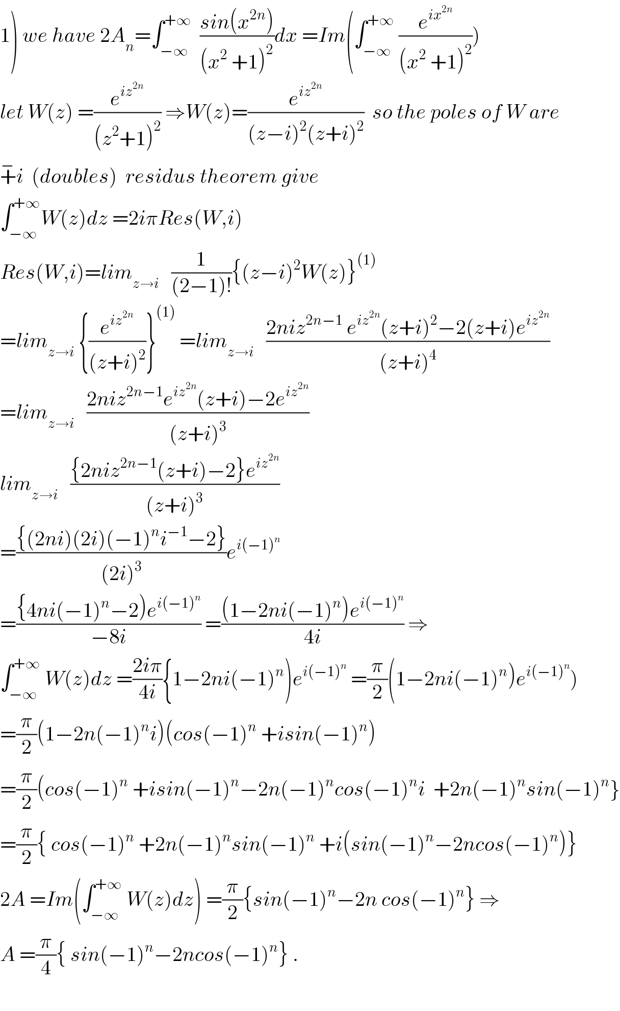 1) we have 2A_n =∫_(−∞) ^(+∞)   ((sin(x^(2n) ))/((x^2  +1)^2 ))dx =Im(∫_(−∞) ^(+∞)  (e^(ix^(2n) ) /((x^2  +1)^2 )))  let W(z) =(e^(iz^(2n) ) /((z^2 +1)^2 )) ⇒W(z)=(e^(iz^(2n) ) /((z−i)^2 (z+i)^2 ))  so the poles of W are  +^− i  (doubles)  residus theorem give  ∫_(−∞) ^(+∞) W(z)dz =2iπRes(W,i)  Res(W,i)=lim_(z→i)    (1/((2−1)!)){(z−i)^2 W(z)}^((1))   =lim_(z→i)  {(e^(iz^(2n) ) /((z+i)^2 ))}^((1))  =lim_(z→i)    ((2niz^(2n−1)  e^(iz^(2n) ) (z+i)^2 −2(z+i)e^(iz^(2n) ) )/((z+i)^4 ))  =lim_(z→i)    ((2niz^(2n−1) e^(iz^(2n) ) (z+i)−2e^(iz^(2n) ) )/((z+i)^3 ))  lim_(z→i)    (({2niz^(2n−1) (z+i)−2}e^(iz^(2n) ) )/((z+i)^3 ))  =(({(2ni)(2i)(−1)^n i^(−1) −2})/((2i)^3 ))e^(i(−1)^n )   =(({4ni(−1)^n −2)e^(i(−1)^n ) )/(−8i)) =(((1−2ni(−1)^n )e^(i(−1)^n ) )/(4i)) ⇒  ∫_(−∞) ^(+∞)  W(z)dz =((2iπ)/(4i)){1−2ni(−1)^n )e^(i(−1)^n )  =(π/2)(1−2ni(−1)^n )e^(i(−1)^n ) )  =(π/2)(1−2n(−1)^n i)(cos(−1)^n  +isin(−1)^n )  =(π/2)(cos(−1)^n  +isin(−1)^n −2n(−1)^n cos(−1)^n i  +2n(−1)^n sin(−1)^n }  =(π/2){ cos(−1)^n  +2n(−1)^n sin(−1)^n  +i(sin(−1)^n −2ncos(−1)^n )}  2A =Im(∫_(−∞) ^(+∞)  W(z)dz) =(π/2){sin(−1)^n −2n cos(−1)^n } ⇒  A =(π/4){ sin(−1)^n −2ncos(−1)^n } .    