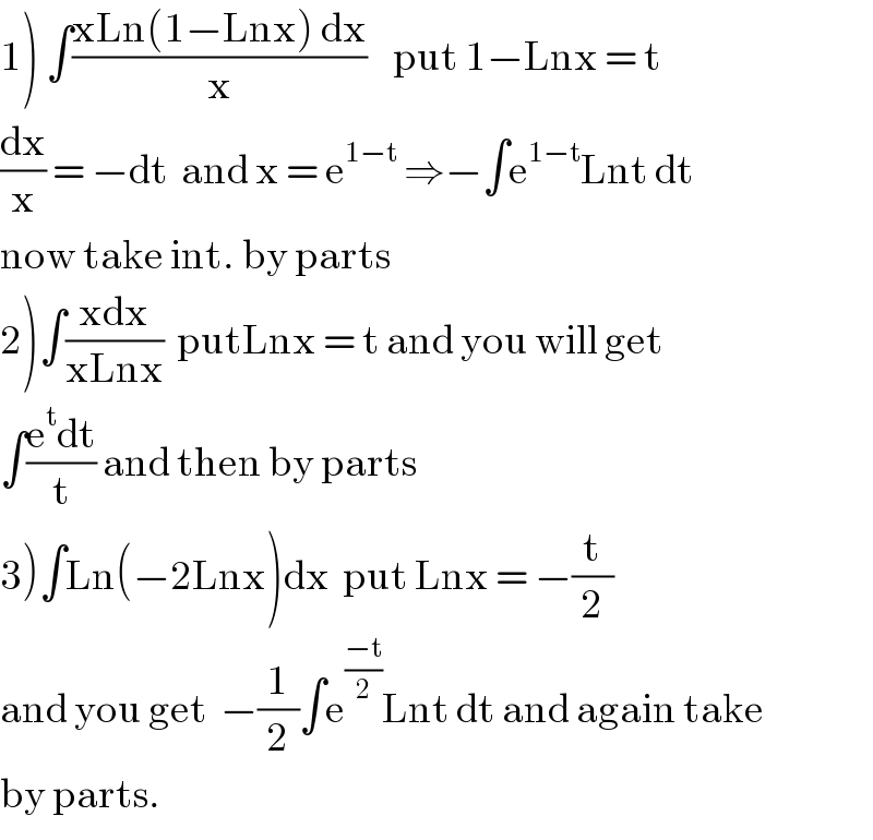 1) ∫((xLn(1−Lnx) dx)/x)    put 1−Lnx = t  (dx/x) = −dt  and x = e^(1−t)  ⇒−∫e^(1−t) Lnt dt  now take int. by parts  2)∫((xdx)/(xLnx))  putLnx = t and you will get  ∫((e^t dt)/t) and then by parts  3)∫Ln(−2Lnx)dx  put Lnx = −(t/2)  and you get  −(1/2)∫e^((−t)/2) Lnt dt and again take   by parts.  