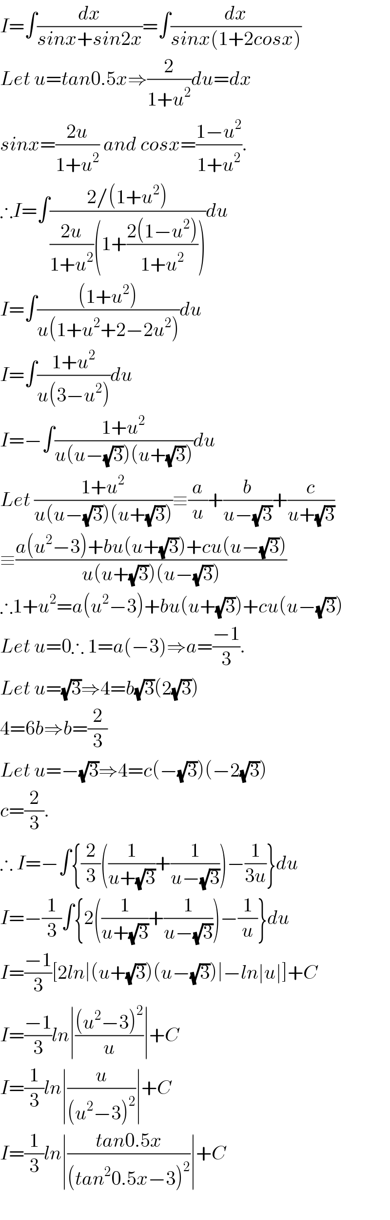 I=∫(dx/(sinx+sin2x))=∫(dx/(sinx(1+2cosx)))  Let u=tan0.5x⇒(2/(1+u^2 ))du=dx  sinx=((2u)/(1+u^2 )) and cosx=((1−u^2 )/(1+u^2 )).  ∴I=∫((2/(1+u^2 ))/(((2u)/(1+u^2 ))(1+((2(1−u^2 ))/(1+u^2 )))))du  I=∫(((1+u^2 ))/(u(1+u^2 +2−2u^2 )))du  I=∫((1+u^2 )/(u(3−u^2 )))du  I=−∫((1+u^2 )/(u(u−(√3))(u+(√3))))du  Let ((1+u^2 )/(u(u−(√3))(u+(√3))))≡(a/u)+(b/(u−(√3)))+(c/(u+(√3)))  ≡((a(u^2 −3)+bu(u+(√3))+cu(u−(√3)))/(u(u+(√3))(u−(√3))))  ∴1+u^2 =a(u^2 −3)+bu(u+(√3))+cu(u−(√3))  Let u=0∴ 1=a(−3)⇒a=((−1)/3).  Let u=(√3)⇒4=b(√3)(2(√3))  4=6b⇒b=(2/3)  Let u=−(√3)⇒4=c(−(√3))(−2(√3))  c=(2/3).  ∴ I=−∫{(2/3)((1/(u+(√3)))+(1/(u−(√3))))−(1/(3u))}du  I=−(1/3)∫{2((1/(u+(√3)))+(1/(u−(√3))))−(1/u)}du  I=((−1)/3)[2ln∣(u+(√3))(u−(√3))∣−ln∣u∣]+C  I=((−1)/3)ln∣(((u^2 −3)^2 )/u)∣+C  I=(1/3)ln∣(u/((u^2 −3)^2 ))∣+C   I=(1/3)ln∣((tan0.5x)/((tan^2 0.5x−3)^2 ))∣+C    