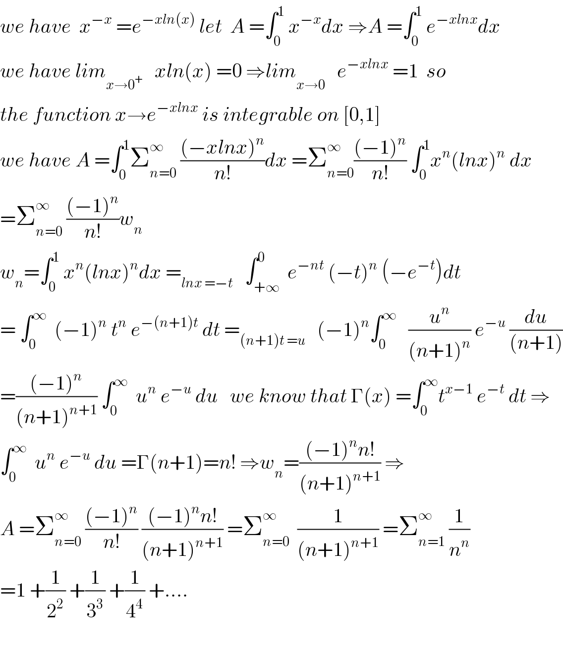 we have  x^(−x)  =e^(−xln(x))  let  A =∫_0 ^1  x^(−x) dx ⇒A =∫_0 ^1  e^(−xlnx) dx  we have lim_(x→0^+ )    xln(x) =0 ⇒lim_(x→0^ )   e^(−xlnx)  =1  so  the function x→e^(−xlnx)  is integrable on [0,1]  we have A =∫_0 ^1 Σ_(n=0) ^∞  (((−xlnx)^n )/(n!))dx =Σ_(n=0) ^∞ (((−1)^n )/(n!)) ∫_0 ^1 x^n (lnx)^n  dx  =Σ_(n=0) ^∞  (((−1)^n )/(n!))w_n   w_n =∫_0 ^1  x^n (lnx)^n dx =_(lnx =−t)    ∫_(+∞) ^0  e^(−nt)  (−t)^n  (−e^(−t) )dt  = ∫_0 ^∞   (−1)^n  t^n  e^(−(n+1)t)  dt =_((n+1)t =u)    (−1)^n ∫_0 ^∞    (u^n /((n+1)^n )) e^(−u)  (du/((n+1)))  =(((−1)^n )/((n+1)^(n+1) )) ∫_0 ^∞   u^n  e^(−u)  du   we know that Γ(x) =∫_0 ^∞ t^(x−1)  e^(−t)  dt ⇒  ∫_0 ^∞   u^n  e^(−u)  du =Γ(n+1)=n! ⇒w_n =(((−1)^n n!)/((n+1)^(n+1) )) ⇒  A =Σ_(n=0) ^∞  (((−1)^n )/(n!)) (((−1)^n n!)/((n+1)^(n+1) )) =Σ_(n=0) ^∞   (1/((n+1)^(n+1) )) =Σ_(n=1) ^∞  (1/n^n )  =1 +(1/2^2 ) +(1/3^3 ) +(1/4^4 ) +....    