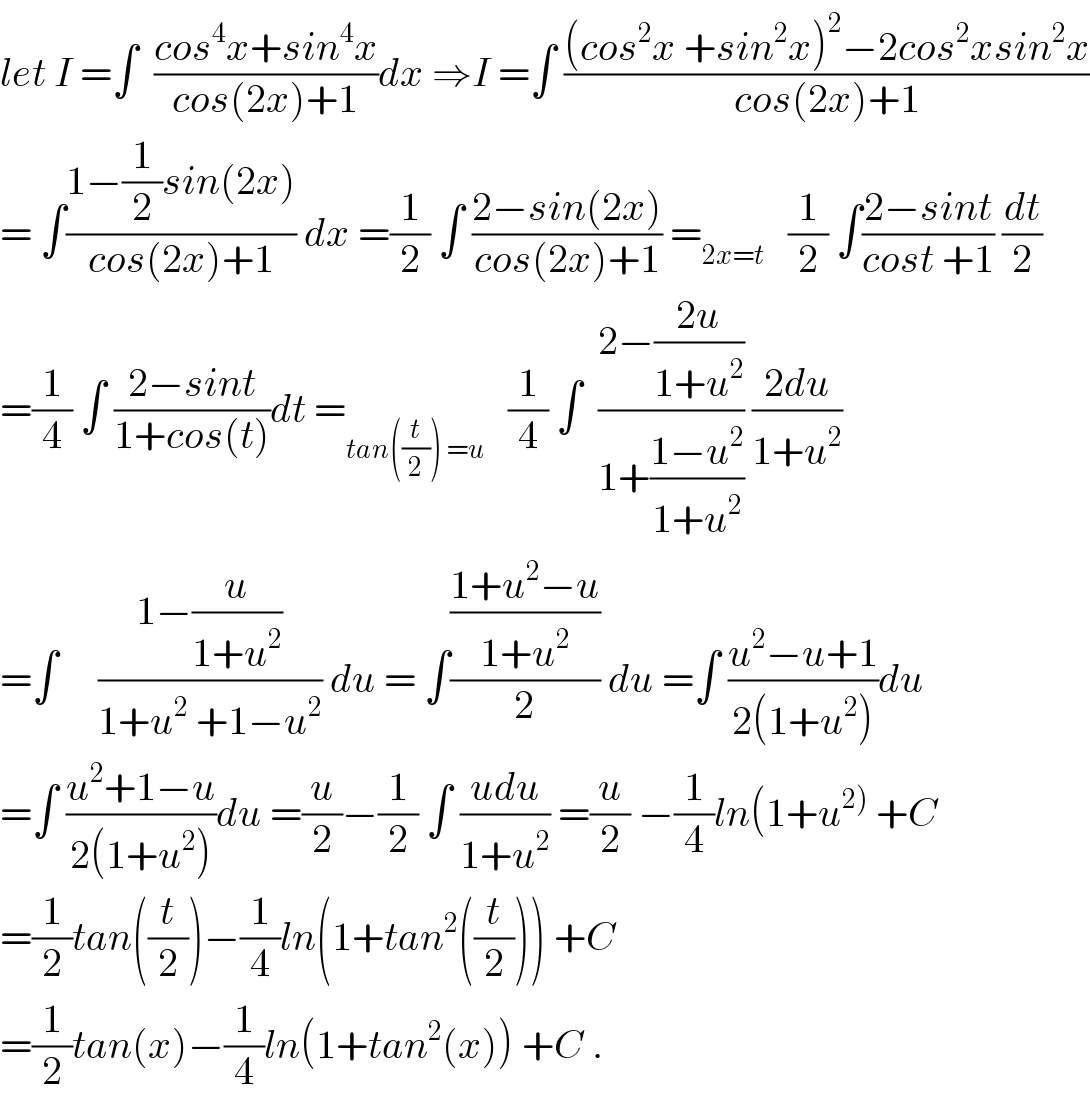 let I =∫  ((cos^4 x+sin^4 x)/(cos(2x)+1))dx ⇒I =∫ (((cos^2 x +sin^2 x)^2 −2cos^2 xsin^2 x)/(cos(2x)+1))  = ∫((1−(1/2)sin(2x))/(cos(2x)+1)) dx =(1/2) ∫ ((2−sin(2x))/(cos(2x)+1)) =_(2x=t)    (1/2) ∫((2−sint)/(cost +1)) (dt/2)  =(1/4) ∫ ((2−sint)/(1+cos(t)))dt =_(tan((t/2)) =u)    (1/4) ∫  ((2−((2u)/(1+u^2 )))/(1+((1−u^2 )/(1+u^2 )))) ((2du)/(1+u^2 ))  =∫     ((1−(u/(1+u^2 )))/(1+u^2  +1−u^2 )) du = ∫(((1+u^2 −u)/(1+u^2 ))/2) du =∫ ((u^2 −u+1)/(2(1+u^2 )))du  =∫ ((u^2 +1−u)/(2(1+u^2 )))du =(u/2)−(1/2) ∫ ((udu)/(1+u^2 )) =(u/2) −(1/4)ln(1+u^(2))  +C  =(1/2)tan((t/2))−(1/4)ln(1+tan^2 ((t/2))) +C  =(1/2)tan(x)−(1/4)ln(1+tan^2 (x)) +C .  