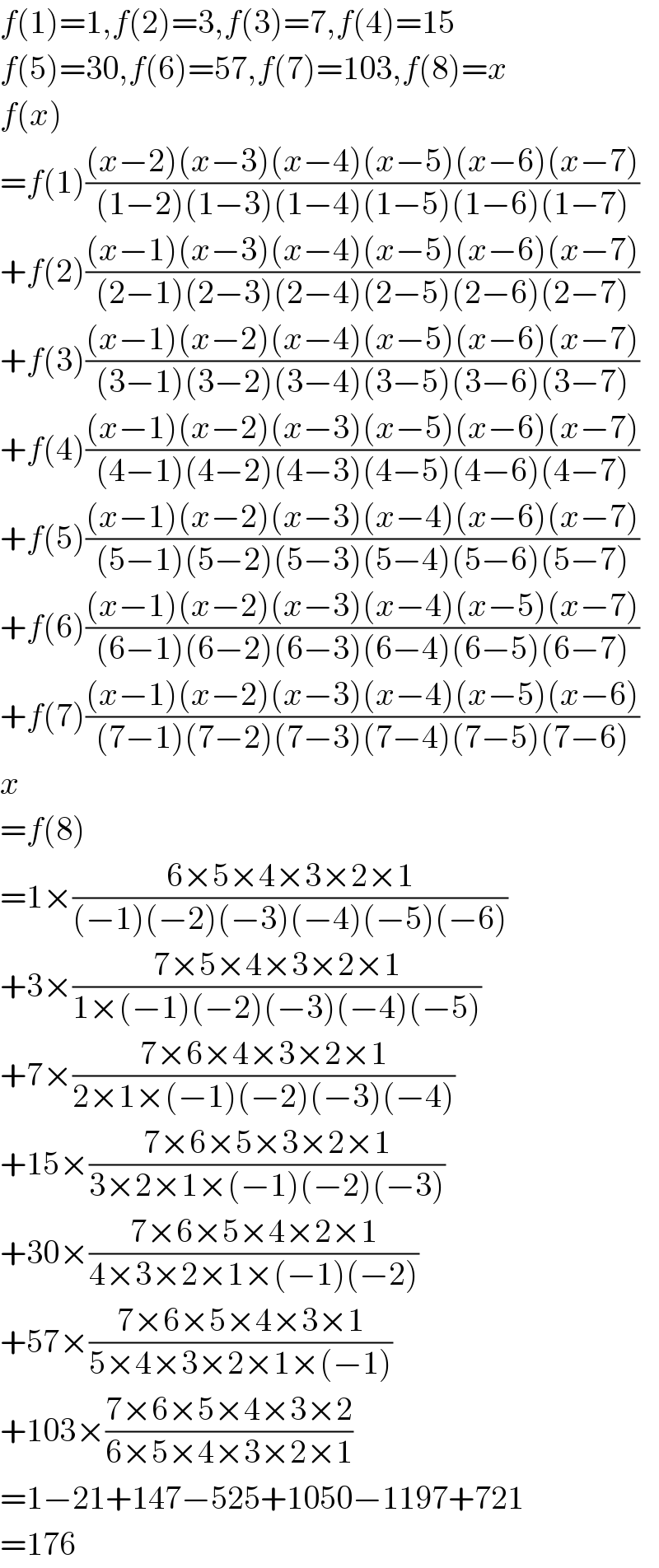 f(1)=1,f(2)=3,f(3)=7,f(4)=15  f(5)=30,f(6)=57,f(7)=103,f(8)=x  f(x)  =f(1)(((x−2)(x−3)(x−4)(x−5)(x−6)(x−7))/((1−2)(1−3)(1−4)(1−5)(1−6)(1−7)))  +f(2)(((x−1)(x−3)(x−4)(x−5)(x−6)(x−7))/((2−1)(2−3)(2−4)(2−5)(2−6)(2−7)))  +f(3)(((x−1)(x−2)(x−4)(x−5)(x−6)(x−7))/((3−1)(3−2)(3−4)(3−5)(3−6)(3−7)))  +f(4)(((x−1)(x−2)(x−3)(x−5)(x−6)(x−7))/((4−1)(4−2)(4−3)(4−5)(4−6)(4−7)))  +f(5)(((x−1)(x−2)(x−3)(x−4)(x−6)(x−7))/((5−1)(5−2)(5−3)(5−4)(5−6)(5−7)))  +f(6)(((x−1)(x−2)(x−3)(x−4)(x−5)(x−7))/((6−1)(6−2)(6−3)(6−4)(6−5)(6−7)))  +f(7)(((x−1)(x−2)(x−3)(x−4)(x−5)(x−6))/((7−1)(7−2)(7−3)(7−4)(7−5)(7−6)))  x  =f(8)  =1×((6×5×4×3×2×1)/((−1)(−2)(−3)(−4)(−5)(−6)))  +3×((7×5×4×3×2×1)/(1×(−1)(−2)(−3)(−4)(−5)))  +7×((7×6×4×3×2×1)/(2×1×(−1)(−2)(−3)(−4)))  +15×((7×6×5×3×2×1)/(3×2×1×(−1)(−2)(−3)))  +30×((7×6×5×4×2×1)/(4×3×2×1×(−1)(−2)))  +57×((7×6×5×4×3×1)/(5×4×3×2×1×(−1)))  +103×((7×6×5×4×3×2)/(6×5×4×3×2×1))  =1−21+147−525+1050−1197+721  =176  