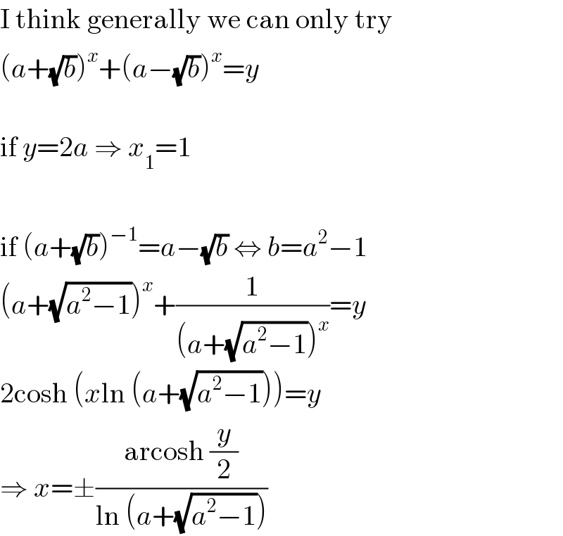 I think generally we can only try  (a+(√b))^x +(a−(√b))^x =y    if y=2a ⇒ x_1 =1    if (a+(√b))^(−1) =a−(√b) ⇔ b=a^2 −1  (a+(√(a^2 −1)))^x +(1/((a+(√(a^2 −1)))^x ))=y  2cosh (xln (a+(√(a^2 −1))))=y  ⇒ x=±((arcosh (y/2))/(ln (a+(√(a^2 −1)))))  