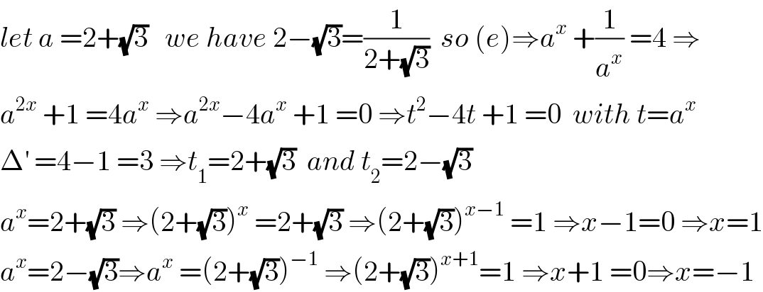 let a =2+(√3)   we have 2−(√3)=(1/(2+(√3)))  so (e)⇒a^x  +(1/a^x ) =4 ⇒  a^(2x)  +1 =4a^x  ⇒a^(2x) −4a^x  +1 =0 ⇒t^2 −4t +1 =0  with t=a^x   Δ^′  =4−1 =3 ⇒t_1 =2+(√3)  and t_2 =2−(√3)  a^x =2+(√3) ⇒(2+(√3))^x  =2+(√3) ⇒(2+(√3))^(x−1)  =1 ⇒x−1=0 ⇒x=1  a^x =2−(√3)⇒a^x  =(2+(√3))^(−1)  ⇒(2+(√3))^(x+1) =1 ⇒x+1 =0⇒x=−1  