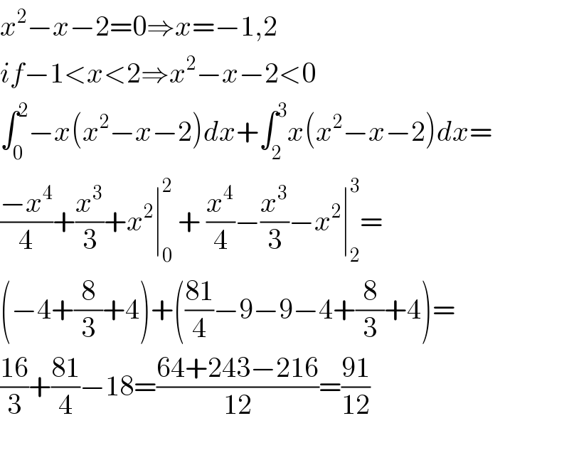 x^2 −x−2=0⇒x=−1,2  if−1<x<2⇒x^2 −x−2<0  ∫_0 ^2 −x(x^2 −x−2)dx+∫_2 ^3 x(x^2 −x−2)dx=  ((−x^4 )/4)+(x^3 /3)+x^2 ∣_0 ^2  + (x^4 /4)−(x^3 /3)−x^2 ∣_2 ^3 =  (−4+(8/3)+4)+(((81)/4)−9−9−4+(8/3)+4)=  ((16)/3)+((81)/4)−18=((64+243−216)/(12))=((91)/(12))    