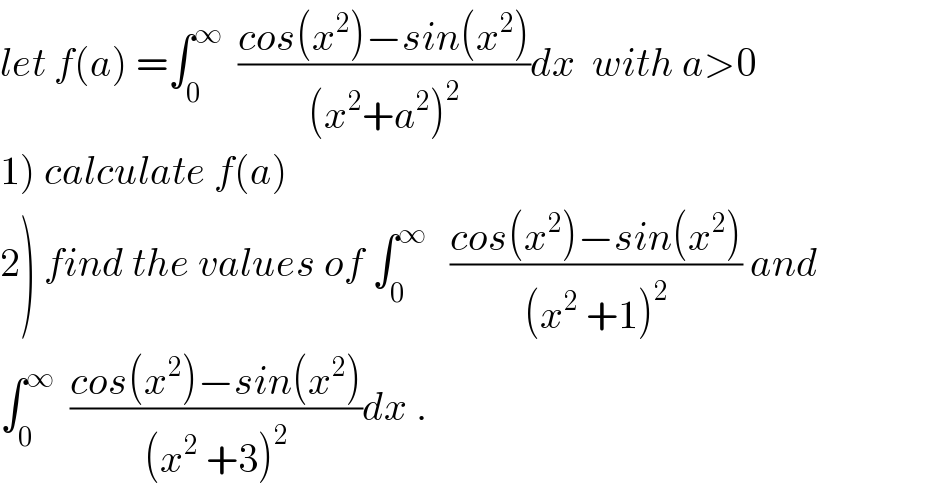 let f(a) =∫_0 ^∞   ((cos(x^2 )−sin(x^2 ))/((x^2 +a^2 )^2 ))dx  with a>0  1) calculate f(a)  2) find the values of ∫_0 ^∞    ((cos(x^2 )−sin(x^2 ))/((x^2  +1)^2 )) and  ∫_0 ^∞   ((cos(x^2 )−sin(x^2 ))/((x^2  +3)^2 ))dx .  