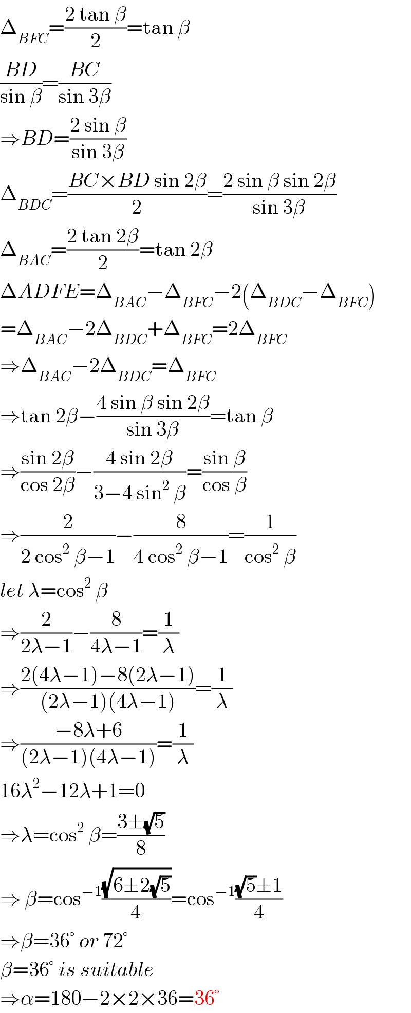 Δ_(BFC) =((2 tan β)/2)=tan β  ((BD)/(sin β))=((BC)/(sin 3β))  ⇒BD=((2 sin β)/(sin 3β))  Δ_(BDC) =((BC×BD sin 2β)/2)=((2 sin β sin 2β)/(sin 3β))  Δ_(BAC) =((2 tan 2β)/2)=tan 2β  ΔADFE=Δ_(BAC) −Δ_(BFC) −2(Δ_(BDC) −Δ_(BFC) )  =Δ_(BAC) −2Δ_(BDC) +Δ_(BFC) =2Δ_(BFC)   ⇒Δ_(BAC) −2Δ_(BDC) =Δ_(BFC)   ⇒tan 2β−((4 sin β sin 2β)/(sin 3β))=tan β  ⇒((sin 2β)/(cos 2β))−((4 sin 2β)/(3−4 sin^2  β))=((sin β)/(cos β))  ⇒(2/(2 cos^2  β−1))−(8/(4 cos^2  β−1))=(1/(cos^2  β))  let λ=cos^2  β  ⇒(2/(2λ−1))−(8/(4λ−1))=(1/λ)  ⇒((2(4λ−1)−8(2λ−1))/((2λ−1)(4λ−1)))=(1/λ)  ⇒((−8λ+6)/((2λ−1)(4λ−1)))=(1/λ)  16λ^2 −12λ+1=0  ⇒λ=cos^2  β=((3±(√5))/8)  ⇒ β=cos^(−1) ((√(6±2(√5)))/4)=cos^(−1) (((√5)±1)/4)  ⇒β=36° or 72°  β=36° is suitable  ⇒α=180−2×2×36=36°  