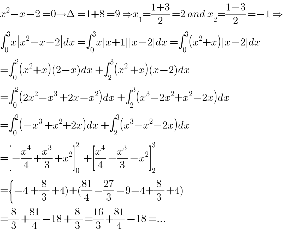 x^2 −x−2 =0→Δ =1+8 =9 ⇒x_1 =((1+3)/2) =2 and x_2 =((1−3)/2) =−1 ⇒  ∫_0 ^3 x∣x^2 −x−2∣dx =∫_0 ^3 x∣x+1∣∣x−2∣dx =∫_0 ^3 (x^2 +x)∣x−2∣dx  =∫_0 ^2 (x^2 +x)(2−x)dx +∫_2 ^3 (x^2  +x)(x−2)dx  =∫_0 ^2 (2x^2 −x^3  +2x−x^2 )dx +∫_2 ^3 (x^3 −2x^2 +x^2 −2x)dx  =∫_0 ^2 (−x^3  +x^2 +2x)dx +∫_2 ^3 (x^3 −x^2 −2x)dx  =[−(x^4 /4) +(x^3 /3) +x^2 ]_0 ^2   +[(x^4 /4) −(x^3 /3) −x^2 ]_2 ^3   ={−4 +(8/3) +4)+(((81)/4) −((27)/3) −9−4+(8/3) +4)  =(8/3) +((81)/4) −18 +(8/3) =((16)/3) +((81)/4) −18 =...  
