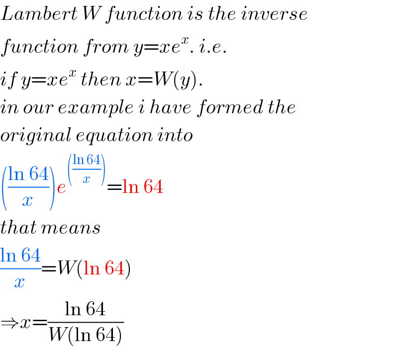 Lambert W function is the inverse  function from y=xe^x . i.e.  if y=xe^x  then x=W(y).  in our example i have formed the  original equation into  (((ln 64)/x))e^((((ln 64)/x))) =ln 64  that means  ((ln 64)/x)=W(ln 64)  ⇒x=((ln 64)/(W(ln 64)))  