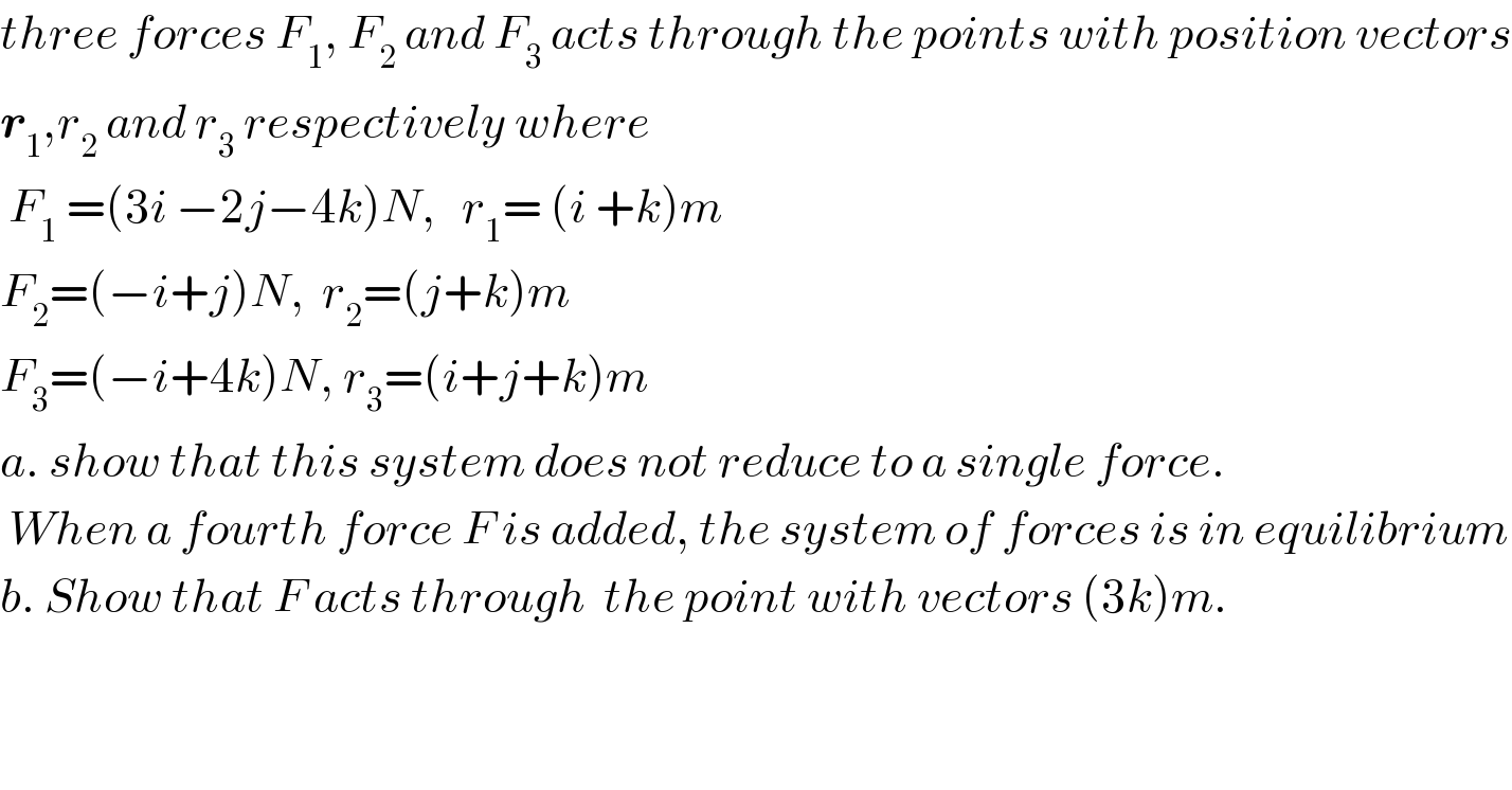 three forces F_1 , F_2  and F_3  acts through the points with position vectors  r_1 ,r_2  and r_3  respectively where   F_1  =(3i −2j−4k)N,   r_1 = (i +k)m  F_2 =(−i+j)N,  r_2 =(j+k)m  F_3 =(−i+4k)N, r_3 =(i+j+k)m  a. show that this system does not reduce to a single force.   When a fourth force F is added, the system of forces is in equilibrium  b. Show that F acts through  the point with vectors (3k)m.  