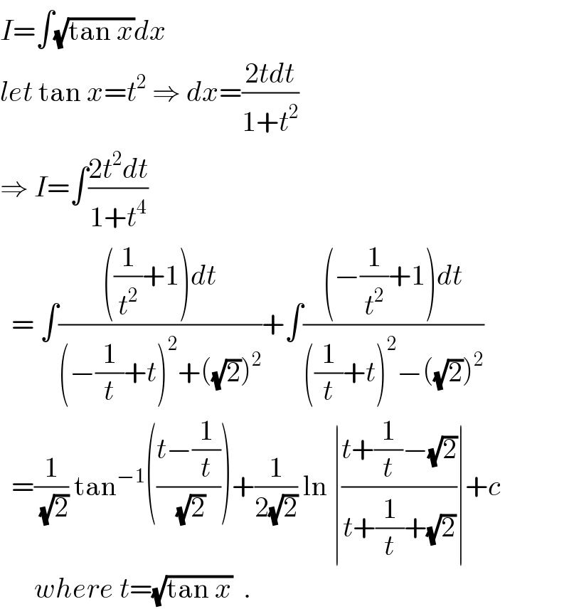 I=∫(√(tan x))dx  let tan x=t^2  ⇒ dx=((2tdt)/(1+t^2 ))  ⇒ I=∫((2t^2 dt)/(1+t^4 ))    = ∫((((1/t^2 )+1)dt)/((−(1/t)+t)^2 +((√2))^2 ))+∫(((−(1/t^2 )+1)dt)/(((1/t)+t)^2 −((√2))^2 ))    =(1/(√2)) tan^(−1) (((t−(1/t))/(√2)))+(1/(2(√2))) ln ∣((t+(1/t)−(√2))/(t+(1/t)+(√2)))∣+c        where t=(√(tan x))  .  