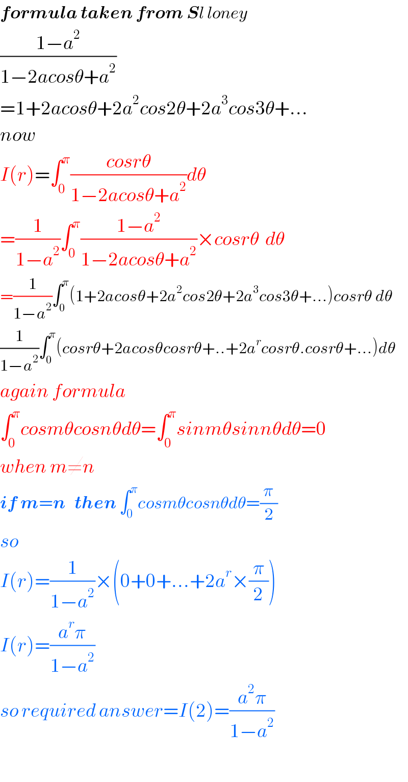 formula taken from Sl loney  ((1−a^2 )/(1−2acosθ+a^2 ))  =1+2acosθ+2a^2 cos2θ+2a^3 cos3θ+...  now   I(r)=∫_0 ^π ((cosrθ)/(1−2acosθ+a^2 ))dθ  =(1/(1−a^2 ))∫_0 ^π ((1−a^2 )/(1−2acosθ+a^2 ))×cosrθ  dθ  =(1/(1−a^2 ))∫_0 ^π (1+2acosθ+2a^2 cos2θ+2a^3 cos3θ+...)cosrθ dθ  (1/(1−a^2 ))∫_0 ^π (cosrθ+2acosθcosrθ+..+2a^r cosrθ.cosrθ+...)dθ  again formula  ∫_0 ^π cosmθcosnθdθ=∫_0 ^π sinmθsinnθdθ=0  when m≠n  if m=n   then ∫_0 ^π cosmθcosnθdθ=(π/2)  so   I(r)=(1/(1−a^2 ))×(0+0+...+2a^r ×(π/2))  I(r)=((a^r π)/(1−a^2 ))  so required answer=I(2)=((a^2 π)/(1−a^2 ))    
