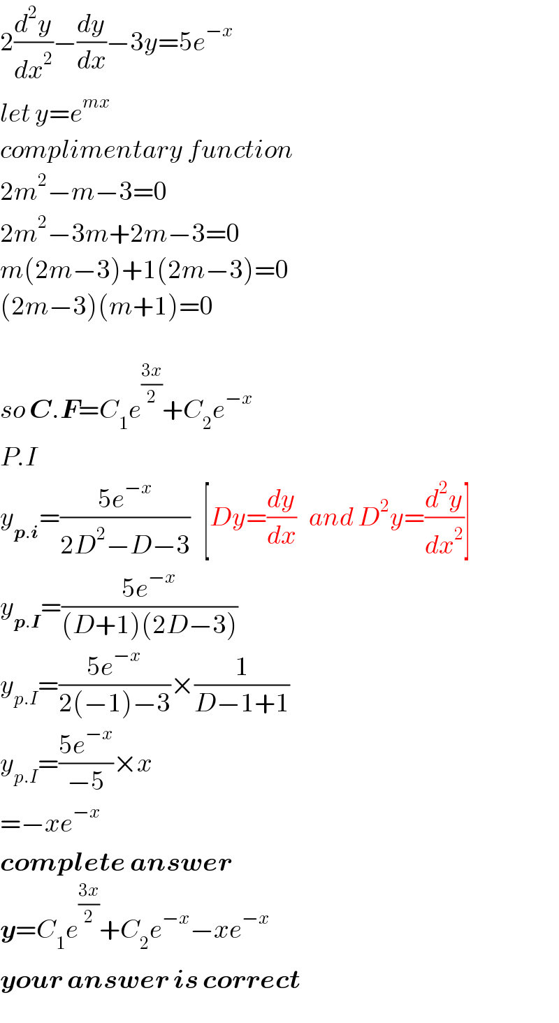 2(d^2 y/dx^2 )−(dy/dx)−3y=5e^(−x)   let y=e^(mx)   complimentary function  2m^2 −m−3=0  2m^2 −3m+2m−3=0  m(2m−3)+1(2m−3)=0  (2m−3)(m+1)=0    so C.F=C_1 e^((3x)/2) +C_2 e^(−x)   P.I  y_(p.i) =((5e^(−x) )/(2D^2 −D−3))   [Dy=(dy/dx)   and D^2 y=(d^2 y/dx^2 )]  y_(p.I) =((5e^(−x) )/((D+1)(2D−3)))  y_(p.I) =((5e^(−x) )/(2(−1)−3))×(1/(D−1+1))  y_(p.I) =((5e^(−x) )/(−5))×x  =−xe^(−x)   complete answer  y=C_1 e^((3x)/2) +C_2 e^(−x) −xe^(−x)   your answer is correct  