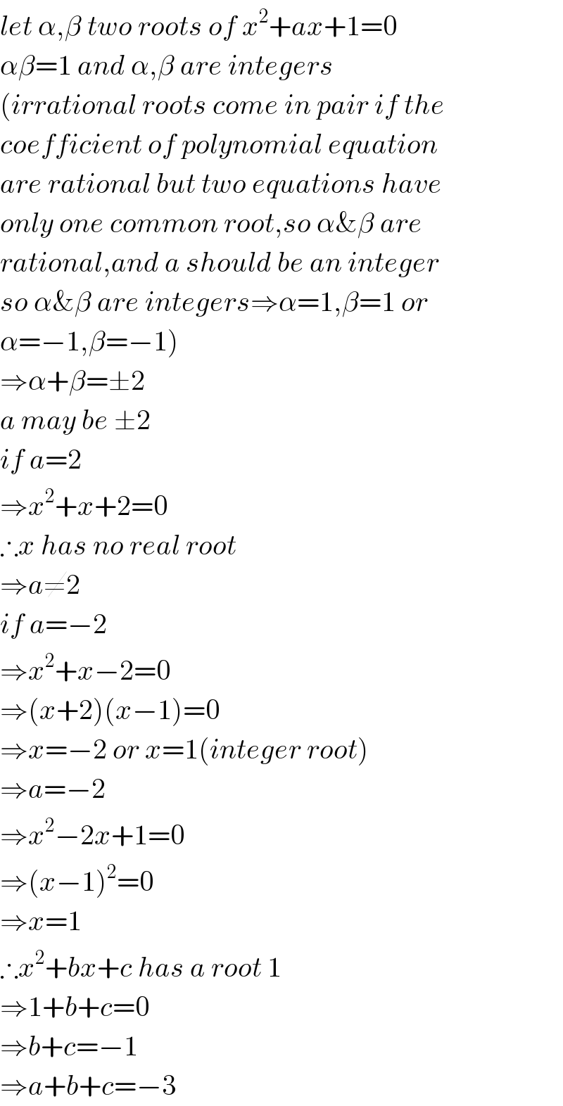 let α,β two roots of x^2 +ax+1=0  αβ=1 and α,β are integers  (irrational roots come in pair if the  coefficient of polynomial equation  are rational but two equations have   only one common root,so α&β are  rational,and a should be an integer  so α&β are integers⇒α=1,β=1 or  α=−1,β=−1)  ⇒α+β=±2  a may be ±2  if a=2  ⇒x^2 +x+2=0  ∴x has no real root  ⇒a≠2  if a=−2  ⇒x^2 +x−2=0  ⇒(x+2)(x−1)=0  ⇒x=−2 or x=1(integer root)  ⇒a=−2  ⇒x^2 −2x+1=0  ⇒(x−1)^2 =0  ⇒x=1  ∴x^2 +bx+c has a root 1  ⇒1+b+c=0  ⇒b+c=−1  ⇒a+b+c=−3  