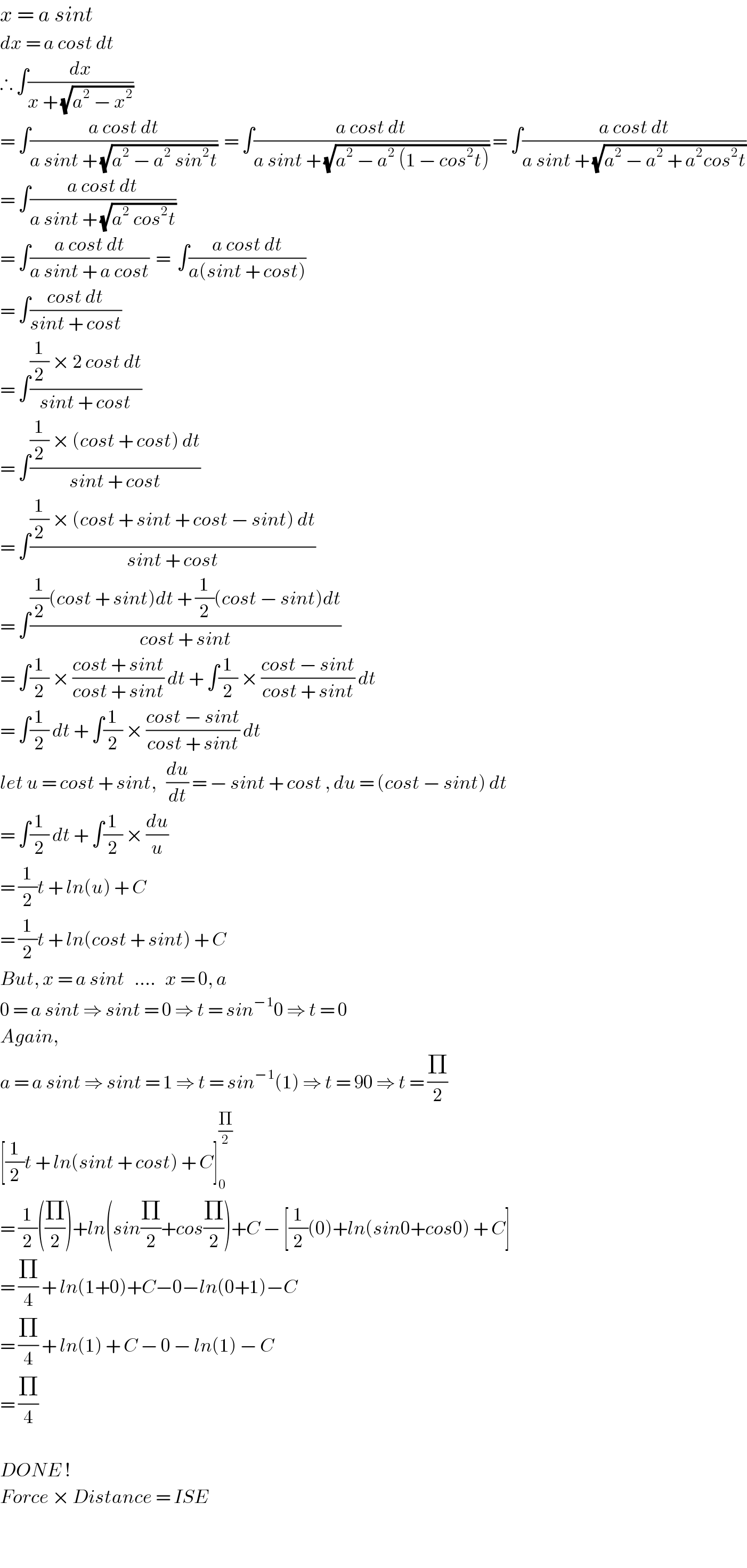 x = a sint   dx = a cost dt   ∴ ∫(dx/(x + (√(a^2  − x^2 ))))   = ∫((a cost dt)/(a sint + (√(a^2  − a^2  sin^2 t))))  = ∫((a cost dt)/(a sint + (√(a^2  − a^2  (1 − cos^2 t))))) = ∫((a cost dt)/(a sint + (√(a^2  − a^2  + a^2 cos^2 t))))  = ∫((a cost dt)/(a sint + (√(a^2  cos^2 t))))  = ∫((a cost dt)/(a sint + a cost))  =  ∫((a cost dt)/(a(sint + cost)))  = ∫((cost dt)/(sint + cost))  = ∫(((1/2) × 2 cost dt)/(sint + cost))  = ∫(((1/2) × (cost + cost) dt)/(sint + cost))  = ∫(((1/2) × (cost + sint + cost − sint) dt)/(sint + cost))   = ∫(((1/2)(cost + sint)dt + (1/2)(cost − sint)dt)/(cost + sint))  = ∫(1/2) × ((cost + sint)/(cost + sint)) dt + ∫(1/2) × ((cost − sint)/(cost + sint)) dt  = ∫(1/2) dt + ∫(1/2) × ((cost − sint)/(cost + sint)) dt  let u = cost + sint,   (du/dt) = − sint + cost , du = (cost − sint) dt  = ∫(1/2) dt + ∫(1/2) × (du/u)  = (1/2)t + ln(u) + C  = (1/2)t + ln(cost + sint) + C  But, x = a sint   ....   x = 0, a  0 = a sint ⇒ sint = 0 ⇒ t = sin^(−1) 0 ⇒ t = 0  Again,  a = a sint ⇒ sint = 1 ⇒ t = sin^(−1) (1) ⇒ t = 90 ⇒ t = (Π/2)  [(1/2)t + ln(sint + cost) + C]_0 ^(Π/2)   = (1/2)((Π/2))+ln(sin(Π/2)+cos(Π/2))+C − [(1/2)(0)+ln(sin0+cos0) + C]  = (Π/4) + ln(1+0)+C−0−ln(0+1)−C  = (Π/4) + ln(1) + C − 0 − ln(1) − C  = (Π/4)     DONE !  Force × Distance = ISE    