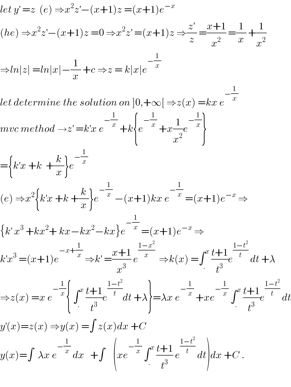 let y^′  =z  (e) ⇒x^2 z^′ −(x+1)z =(x+1)e^(−x)   (he) ⇒x^2 z^′ −(x+1)z =0 ⇒x^2 z^′  =(x+1)z ⇒(z^′ /z) =((x+1)/x^2 ) =(1/x) +(1/x^2 )  ⇒ln∣z∣ =ln∣x∣−(1/x) +c ⇒z = k∣x∣e^(−(1/x))   let determine the solution on ]0,+∞[ ⇒z(x) =kx e^(−(1/x))   mvc method →z^′  =k^′ x e^(−(1/x))  +k{e^(−(1/x))  +x(1/x^2 )e^(−(1/x)) }  ={k^′ x +k  +(k/x)}e^(−(1/x))   (e) ⇒x^2 {k^′ x +k +(k/x)}e^(−(1/x))  −(x+1)kx e^(−(1/x))  =(x+1)e^(−x)  ⇒  {k^′  x^3  +kx^2 + kx−kx^2 −kx}e^(−(1/x))  =(x+1)e^(−x)  ⇒  k^′ x^3  =(x+1)e^(−x+(1/x))  ⇒k^′  =((x+1)/x^3 ) e^((1−x^2 )/x)   ⇒k(x) =∫_. ^x  ((t+1)/t^3 )e^((1−t^2 )/t)  dt +λ  ⇒z(x) =x e^(−(1/x)) { ∫_. ^x  ((t+1)/t^3 )e^((1−t^2 )/t) dt +λ}=λx e^(−(1/x))  +xe^(−(1/x))  ∫_. ^x  ((t+1)/t^3 )e^((1−t^2 )/t)  dt  y^′ (x)=z(x) ⇒y(x) =∫ z(x)dx +C  y(x)=∫  λx e^(−(1/x))  dx   +∫    (xe^(−(1/x))  ∫_. ^x  ((t+1)/t^3 ) e^((1−t^2 )/t)  dt)dx +C .    