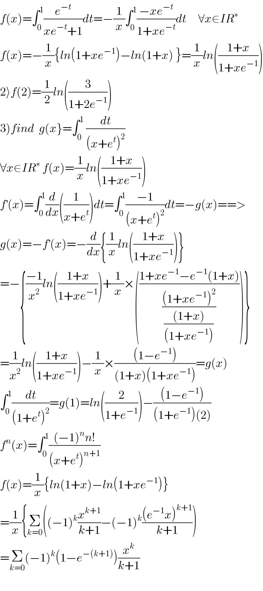 f(x)=∫_0 ^1 (e^(−t) /(xe^(−t) +1))dt=−(1/x)∫_0 ^1 ((−xe^(−t) )/(1+xe^(−t) ))dt     ∀x∈IR^∗   f(x)=−(1/x){ln(1+xe^(−1) )−ln(1+x) }=(1/x)ln(((1+x)/(1+xe^(−1) )))  2⟩f(2)=(1/2)ln((3/(1+2e^(−1) )))  3)find  g(x}=∫_0 ^1  (dt/((x+e^t )^2 ))  ∀x∈IR^∗  f(x)=(1/x)ln(((1+x)/(1+xe^(−1) )))  f^′ (x)=∫_0 ^1 (d/dx)((1/(x+e^t )))dt=∫_0 ^1 ((−1)/((x+e^t )^2 ))dt=−g(x)==>  g(x)=−f^′ (x)=−(d/dx){(1/x)ln(((1+x)/(1+xe^(−1) )))}  =−{((−1)/x^2 )ln(((1+x)/(1+xe^(−1) )))+(1/x)×(((1+xe^(−1) −e^(−1) (1+x))/(((1+xe^(−1) )^2 )/(((1+x))/((1+xe^(−1) ))))))}  =(1/x^2 )ln(((1+x)/(1+xe^(−1) )))−(1/x)×(((1−e^(−1) ))/((1+x)(1+xe^(−1) )))=g(x)  ∫_0 ^1 (dt/((1+e^t )^2 ))=g(1)=ln((2/(1+e^(−1) )))−(((1−e^(−1) ))/((1+e^(−1) )(2)))  f^n (x)=∫_0 ^1 (((−1)^n n!)/((x+e^t )^(n+1) ))  f(x)=(1/x){ln(1+x)−ln(1+xe^(−1) )}  =(1/x){Σ_(k=0) ((−1)^k (x^(k+1) /(k+1))−(−1)^k (((e^(−1) x)^(k+1) )/(k+1)))  =Σ_(k=0) (−1)^k (1−e^(−(k+1)) )(x^k /(k+1))    
