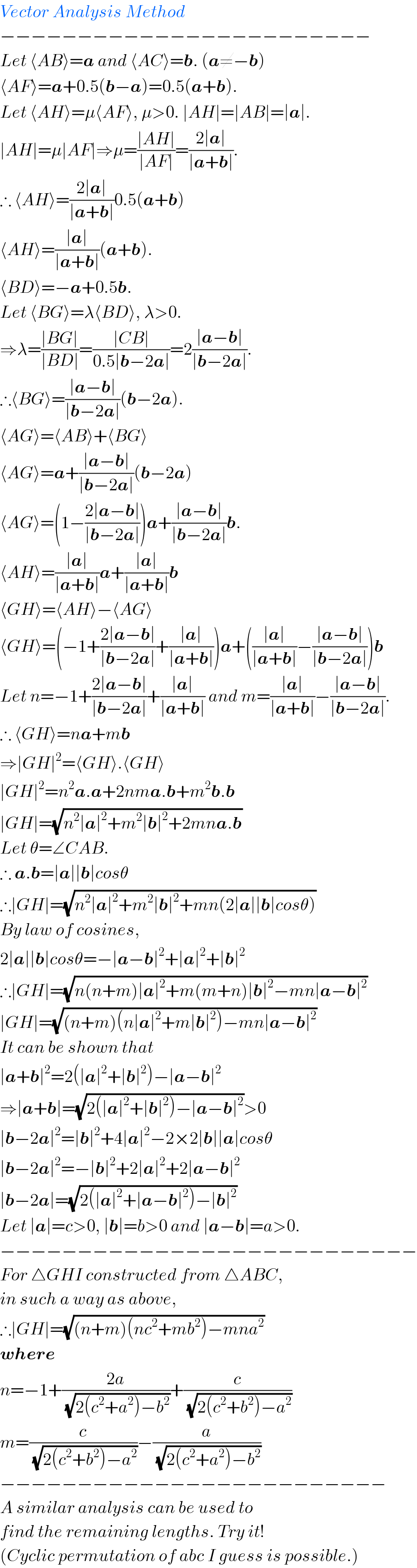 Vector Analysis Method  −−−−−−−−−−−−−−−−−−−−−−−−  Let ⟨AB⟩=a and ⟨AC⟩=b. (a≠−b)  ⟨AF⟩=a+0.5(b−a)=0.5(a+b).  Let ⟨AH⟩=μ⟨AF⟩, μ>0. ∣AH∣=∣AB∣=∣a∣.  ∣AH∣=μ∣AF∣⇒μ=((∣AH∣)/(∣AF∣))=((2∣a∣)/(∣a+b∣)).  ∴ ⟨AH⟩=((2∣a∣)/(∣a+b∣))0.5(a+b)  ⟨AH⟩=((∣a∣)/(∣a+b∣))(a+b).  ⟨BD⟩=−a+0.5b.  Let ⟨BG⟩=λ⟨BD⟩, λ>0.  ⇒λ=((∣BG∣)/(∣BD∣))=((∣CB∣)/(0.5∣b−2a∣))=2((∣a−b∣)/(∣b−2a∣)).  ∴⟨BG⟩=((∣a−b∣)/(∣b−2a∣))(b−2a).  ⟨AG⟩=⟨AB⟩+⟨BG⟩  ⟨AG⟩=a+((∣a−b∣)/(∣b−2a∣))(b−2a)  ⟨AG⟩=(1−((2∣a−b∣)/(∣b−2a∣)))a+((∣a−b∣)/(∣b−2a∣))b.  ⟨AH⟩=((∣a∣)/(∣a+b∣))a+((∣a∣)/(∣a+b∣))b  ⟨GH⟩=⟨AH⟩−⟨AG⟩  ⟨GH⟩=(−1+((2∣a−b∣)/(∣b−2a∣))+((∣a∣)/(∣a+b∣)))a+(((∣a∣)/(∣a+b∣))−((∣a−b∣)/(∣b−2a∣)))b  Let n=−1+((2∣a−b∣)/(∣b−2a∣))+((∣a∣)/(∣a+b∣)) and m=((∣a∣)/(∣a+b∣))−((∣a−b∣)/(∣b−2a∣)).  ∴ ⟨GH⟩=na+mb  ⇒∣GH∣^2 =⟨GH⟩.⟨GH⟩  ∣GH∣^2 =n^2 a.a+2nma.b+m^2 b.b  ∣GH∣=(√(n^2 ∣a∣^2 +m^2 ∣b∣^2 +2mna.b))  Let θ=∠CAB.  ∴ a.b=∣a∣∣b∣cosθ   ∴∣GH∣=(√(n^2 ∣a∣^2 +m^2 ∣b∣^2 +mn(2∣a∣∣b∣cosθ)))  By law of cosines,   2∣a∣∣b∣cosθ=−∣a−b∣^2 +∣a∣^2 +∣b∣^2   ∴∣GH∣=(√(n(n+m)∣a∣^2 +m(m+n)∣b∣^2 −mn∣a−b∣^2 ))  ∣GH∣=(√((n+m)(n∣a∣^2 +m∣b∣^2 )−mn∣a−b∣^2 ))  It can be shown that   ∣a+b∣^2 =2(∣a∣^2 +∣b∣^2 )−∣a−b∣^2   ⇒∣a+b∣=(√(2(∣a∣^2 +∣b∣^2 )−∣a−b∣^2 ))>0  ∣b−2a∣^2 =∣b∣^2 +4∣a∣^2 −2×2∣b∣∣a∣cosθ  ∣b−2a∣^2 =−∣b∣^2 +2∣a∣^2 +2∣a−b∣^2   ∣b−2a∣=(√(2(∣a∣^2 +∣a−b∣^2 )−∣b∣^2 ))  Let ∣a∣=c>0, ∣b∣=b>0 and ∣a−b∣=a>0.  −−−−−−−−−−−−−−−−−−−−−−−−−−−  For △GHI constructed from △ABC,  in such a way as above,  ∴∣GH∣=(√((n+m)(nc^2 +mb^2 )−mna^2 ))  where  n=−1+((2a)/(√(2(c^2 +a^2 )−b^2 )))+(c/(√(2(c^2 +b^2 )−a^2 )))  m=(c/(√(2(c^2 +b^2 )−a^2 )))−(a/(√(2(c^2 +a^2 )−b^2 )))  −−−−−−−−−−−−−−−−−−−−−−−−−  A similar analysis can be used to  find the remaining lengths. Try it!  (Cyclic permutation of abc I guess is possible.)  