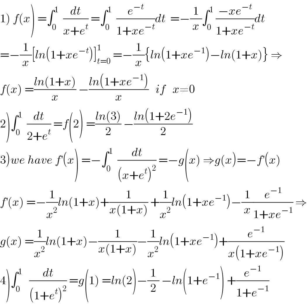 1) f(x) =∫_0 ^1   (dt/(x+e^t )) =∫_0 ^1   (e^(−t) /(1+xe^(−t) ))dt  =−(1/x)∫_0 ^1  ((−xe^(−t) )/(1+xe^(−t) ))dt  =−(1/x)[ln(1+xe^(−t) )]_(t=0) ^1  =−(1/x){ln(1+xe^(−1) )−ln(1+x)} ⇒  f(x) =((ln(1+x))/x) −((ln(1+xe^(−1) ))/x)   if   x≠0  2)∫_0 ^1   (dt/(2+e^t )) =f(2) =((ln(3))/2) −((ln(1+2e^(−1) ))/2)  3)we have f^′ (x) =−∫_0 ^1   (dt/((x+e^t )^2 )) =−g(x) ⇒g(x)=−f^′ (x)  f^′ (x) =−(1/x^2 )ln(1+x)+(1/(x(1+x))) +(1/x^2 )ln(1+xe^(−1) )−(1/x)(e^(−1) /(1+xe^(−1) )) ⇒  g(x) =(1/x^2 )ln(1+x)−(1/(x(1+x)))−(1/x^2 )ln(1+xe^(−1) )+(e^(−1) /(x(1+xe^(−1) )))  4)∫_0 ^1    (dt/((1+e^t )^2 )) =g(1) =ln(2)−(1/2) −ln(1+e^(−1) ) +(e^(−1) /(1+e^(−1) ))  