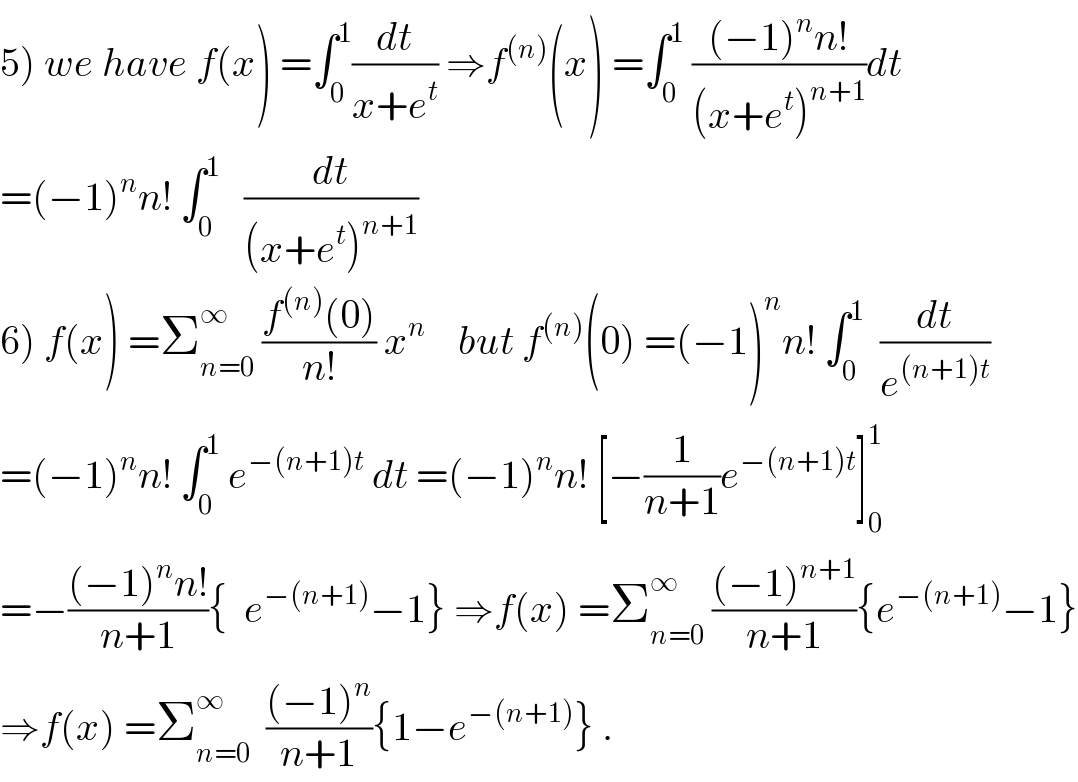 5) we have f(x) =∫_0 ^1 (dt/(x+e^t )) ⇒f^((n)) (x) =∫_0 ^1  (((−1)^n n!)/((x+e^t )^(n+1) ))dt  =(−1)^n n! ∫_0 ^1    (dt/((x+e^t )^(n+1) ))  6) f(x) =Σ_(n=0) ^∞  ((f^((n)) (0))/(n!)) x^n     but f^((n)) (0) =(−1)^n n! ∫_0 ^1   (dt/e^((n+1)t) )  =(−1)^n n! ∫_0 ^1  e^(−(n+1)t)  dt =(−1)^n n! [−(1/(n+1))e^(−(n+1)t) ]_0 ^1   =−(((−1)^n n!)/(n+1)){  e^(−(n+1)) −1} ⇒f(x) =Σ_(n=0) ^∞  (((−1)^(n+1) )/(n+1)){e^(−(n+1)) −1}  ⇒f(x) =Σ_(n=0) ^∞   (((−1)^n )/(n+1)){1−e^(−(n+1)) } .  