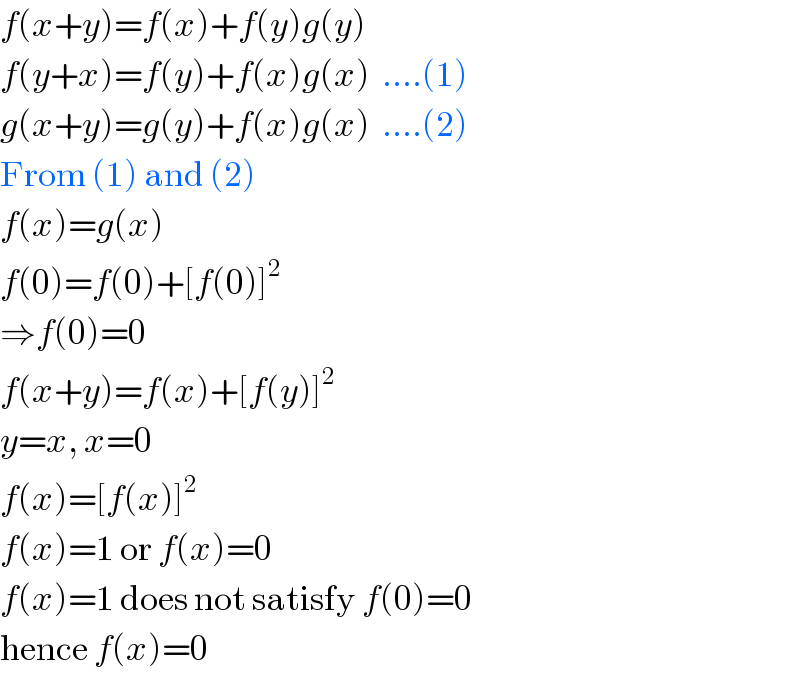 f(x+y)=f(x)+f(y)g(y)  f(y+x)=f(y)+f(x)g(x)  ....(1)  g(x+y)=g(y)+f(x)g(x)  ....(2)  From (1) and (2)  f(x)=g(x)  f(0)=f(0)+[f(0)]^2   ⇒f(0)=0  f(x+y)=f(x)+[f(y)]^2   y=x, x=0  f(x)=[f(x)]^2   f(x)=1 or f(x)=0  f(x)=1 does not satisfy f(0)=0  hence f(x)=0  