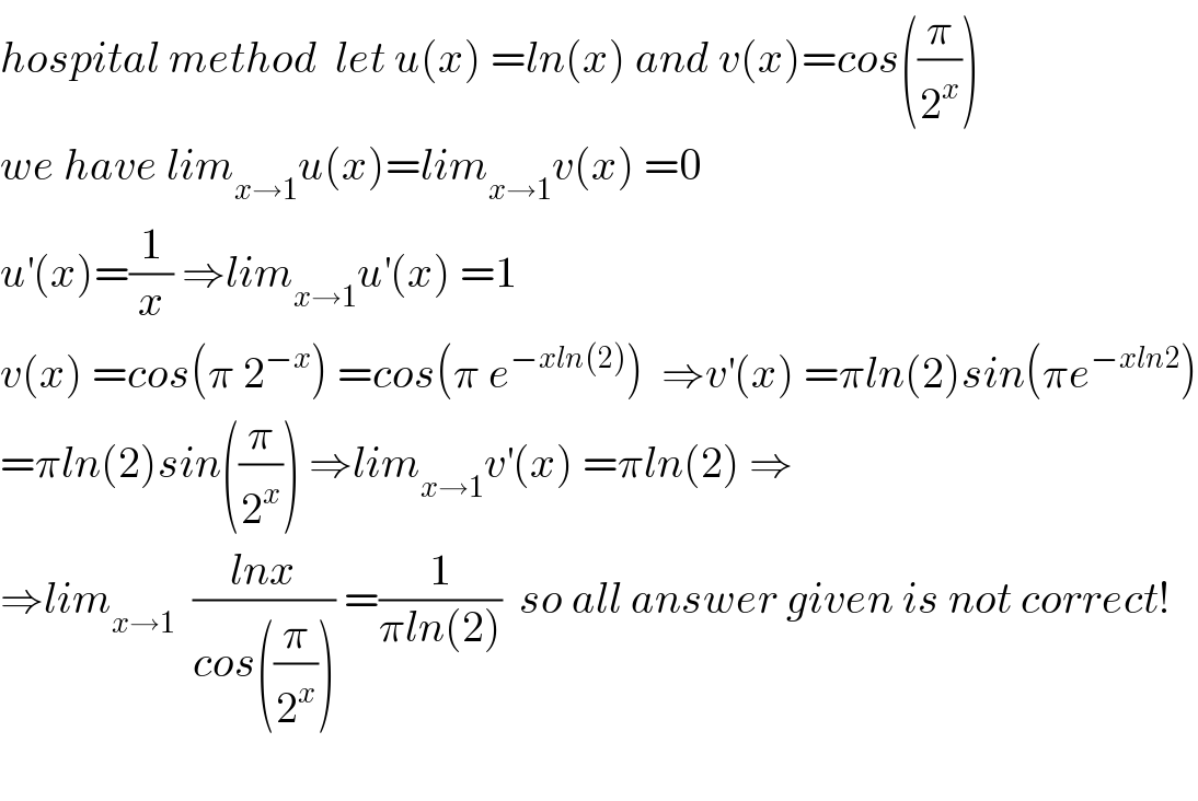 hospital method  let u(x) =ln(x) and v(x)=cos((π/2^x ))  we have lim_(x→1) u(x)=lim_(x→1) v(x) =0  u^′ (x)=(1/x) ⇒lim_(x→1) u^′ (x) =1  v(x) =cos(π 2^(−x) ) =cos(π e^(−xln(2)) )  ⇒v^′ (x) =πln(2)sin(πe^(−xln2) )  =πln(2)sin((π/2^x )) ⇒lim_(x→1) v^′ (x) =πln(2) ⇒  ⇒lim_(x→1)   ((lnx)/(cos((π/2^x )))) =(1/(πln(2)))  so all answer given is not correct!    