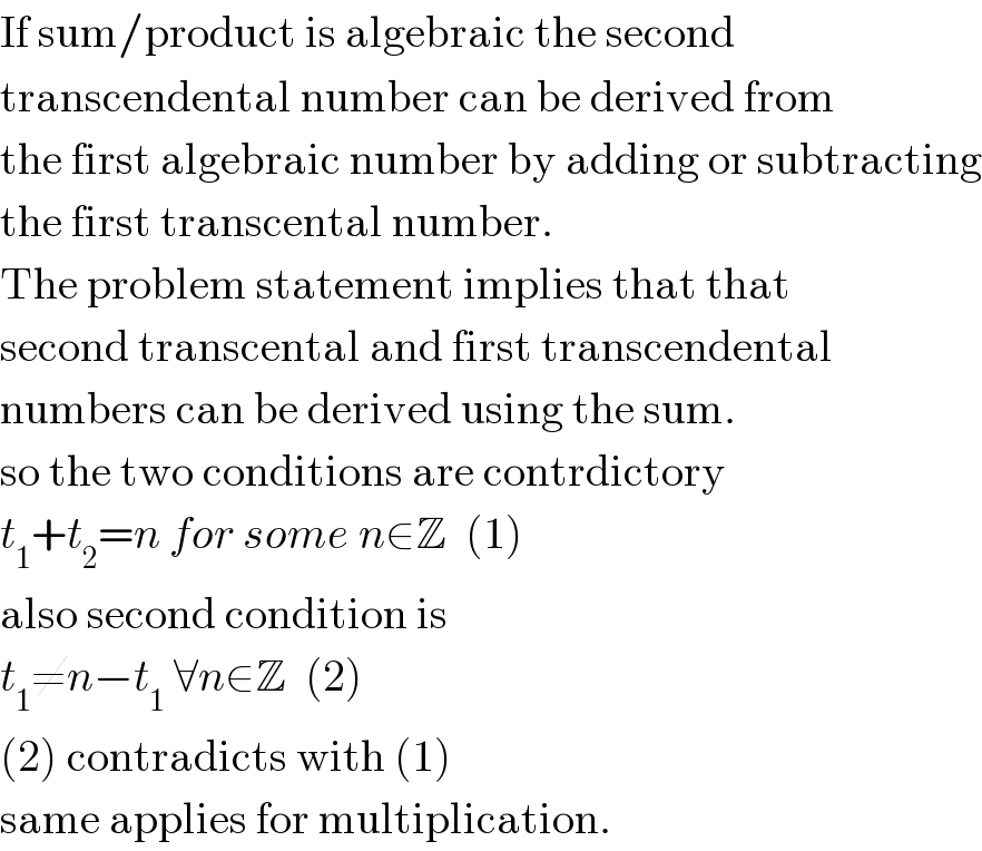If sum/product is algebraic the second  transcendental number can be derived from  the first algebraic number by adding or subtracting  the first transcental number.  The problem statement implies that that  second transcental and first transcendental  numbers can be derived using the sum.  so the two conditions are contrdictory  t_1 +t_2 =n for some n∈Z  (1)  also second condition is  t_1 ≠n−t_1  ∀n∈Z  (2)  (2) contradicts with (1)  same applies for multiplication.  