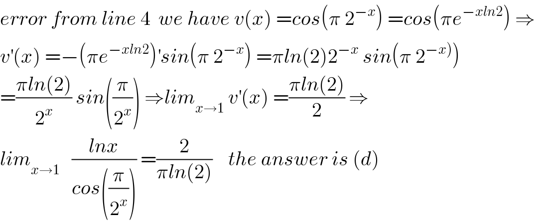 error from line 4  we have v(x) =cos(π 2^(−x) ) =cos(πe^(−xln2) ) ⇒  v^′ (x) =−(πe^(−xln2) )^′ sin(π 2^(−x) ) =πln(2)2^(−x)  sin(π 2^(−x)) )  =((πln(2))/2^x ) sin((π/2^x )) ⇒lim_(x→1)  v^′ (x) =((πln(2))/2) ⇒  lim_(x→1)    ((lnx)/(cos((π/2^x )))) =(2/(πln(2)))    the answer is (d)  