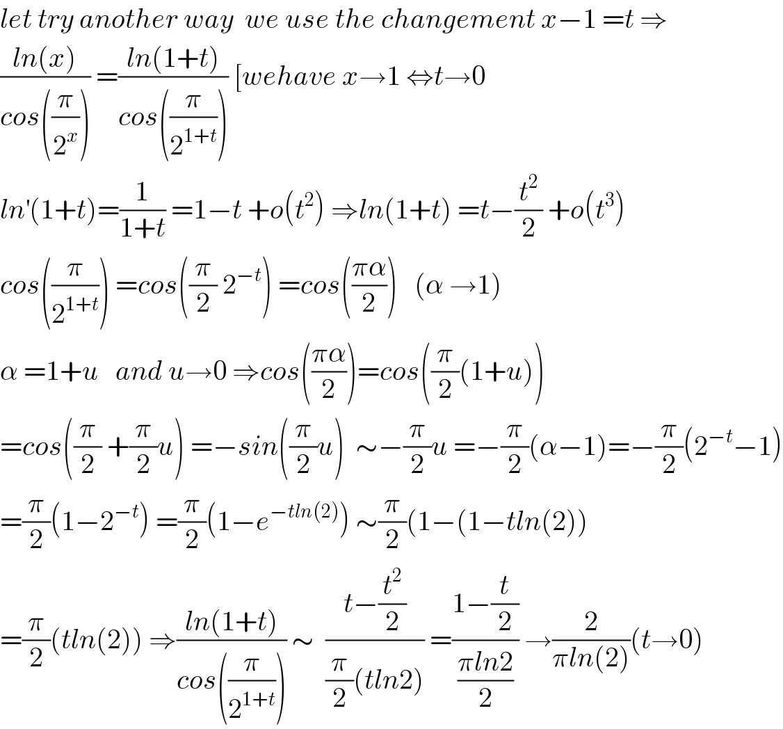 let try another way  we use the changement x−1 =t ⇒  ((ln(x))/(cos((π/2^x )))) =((ln(1+t))/(cos((π/2^(1+t) )))) [wehave x→1 ⇔t→0  ln^′ (1+t)=(1/(1+t)) =1−t +o(t^2 ) ⇒ln(1+t) =t−(t^2 /2) +o(t^3 )  cos((π/2^(1+t) )) =cos((π/2) 2^(−t) ) =cos(((πα)/2))   (α →1)  α =1+u   and u→0 ⇒cos(((πα)/2))=cos((π/2)(1+u))  =cos((π/2) +(π/2)u) =−sin((π/2)u)  ∼−(π/2)u =−(π/2)(α−1)=−(π/2)(2^(−t) −1)  =(π/2)(1−2^(−t) ) =(π/2)(1−e^(−tln(2)) ) ∼(π/2)(1−(1−tln(2))  =(π/2)(tln(2)) ⇒((ln(1+t))/(cos((π/2^(1+t) )))) ∼  ((t−(t^2 /2))/((π/2)(tln2))) =((1−(t/2))/((πln2)/2)) →(2/(πln(2)))(t→0)  