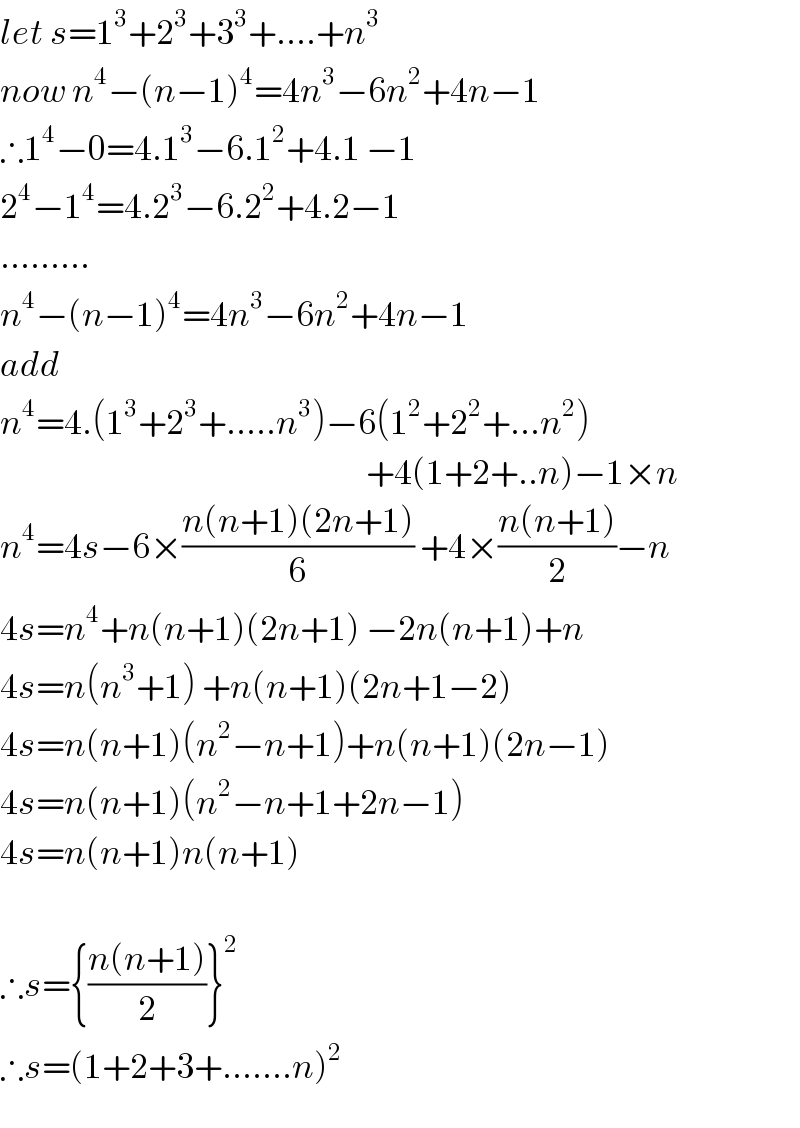 let s=1^3 +2^3 +3^3 +....+n^3   now n^4 −(n−1)^4 =4n^3 −6n^2 +4n−1  ∴1^4 −0=4.1^3 −6.1^2 +4.1 −1  2^4 −1^4 =4.2^3 −6.2^2 +4.2−1  .........  n^4 −(n−1)^4 =4n^3 −6n^2 +4n−1  add  n^4 =4.(1^3 +2^3 +.....n^3 )−6(1^2 +2^2 +...n^2 )                                                               +4(1+2+..n)−1×n  n^4 =4s−6×((n(n+1)(2n+1))/6) +4×((n(n+1))/2)−n  4s=n^4 +n(n+1)(2n+1) −2n(n+1)+n  4s=n(n^3 +1) +n(n+1)(2n+1−2)  4s=n(n+1)(n^2 −n+1)+n(n+1)(2n−1)  4s=n(n+1)(n^2 −n+1+2n−1)  4s=n(n+1)n(n+1)    ∴s={((n(n+1))/2)}^2   ∴s=(1+2+3+.......n)^2   