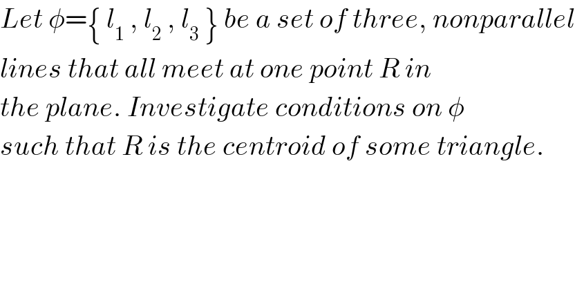 Let φ={ l_1  , l_2  , l_3  } be a set of three, nonparallel  lines that all meet at one point R in   the plane. Investigate conditions on φ  such that R is the centroid of some triangle.      