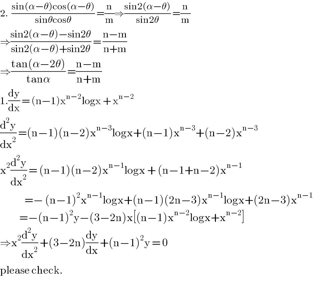 2.  ((sin(α−θ)cos(α−θ))/(sinθcosθ)) =(n/m)⇒((sin2(α−θ))/(sin2θ)) =(n/m)  ⇒((sin2(α−θ)−sin2θ)/(sin2(α−θ)+sin2θ)) = ((n−m)/(n+m))  ⇒((tan(α−2θ))/(tanα)) =((n−m)/(n+m))   1.(dy/dx) = (n−1)x^(n−2) logx + x^(n−2)   (d^2 y/dx^2 ) =(n−1)(n−2)x^(n−3) logx+(n−1)x^(n−3) +(n−2)x^(n−3)   x^2 (d^2 y/dx^2 ) = (n−1)(n−2)x^(n−1) logx + (n−1+n−2)x^(n−1)                 =− (n−1)^2 x^(n−1) logx+(n−1)(2n−3)x^(n−1) logx+(2n−3)x^(n−1)              =−(n−1)^2 y−(3−2n)x[(n−1)x^(n−2) logx+x^(n−2) ]  ⇒x^2 (d^2 y/dx^2 ) +(3−2n)(dy/dx) +(n−1)^2 y = 0  please check.  