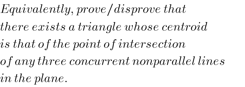 Equivalently, prove/disprove that  there exists a triangle whose centroid  is that of the point of intersection  of any three concurrent nonparallel lines  in the plane.  