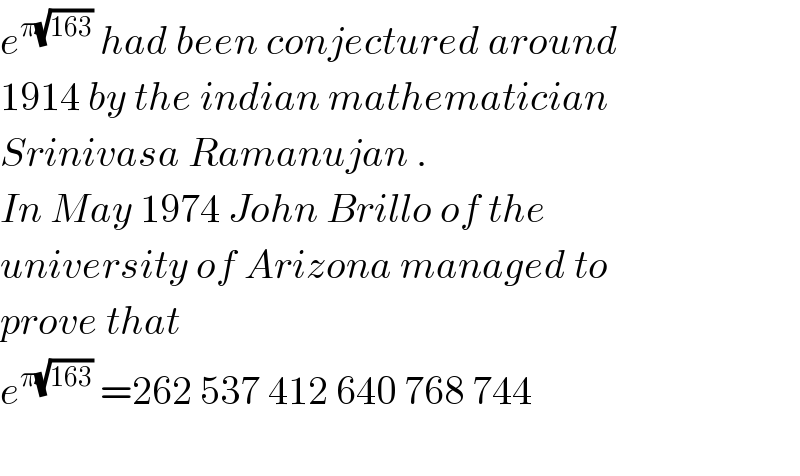 e^(π(√(163)))  had been conjectured around  1914 by the indian mathematician  Srinivasa Ramanujan .  In May 1974 John Brillo of the  university of Arizona managed to  prove that  e^(π(√(163)))  =262 537 412 640 768 744    