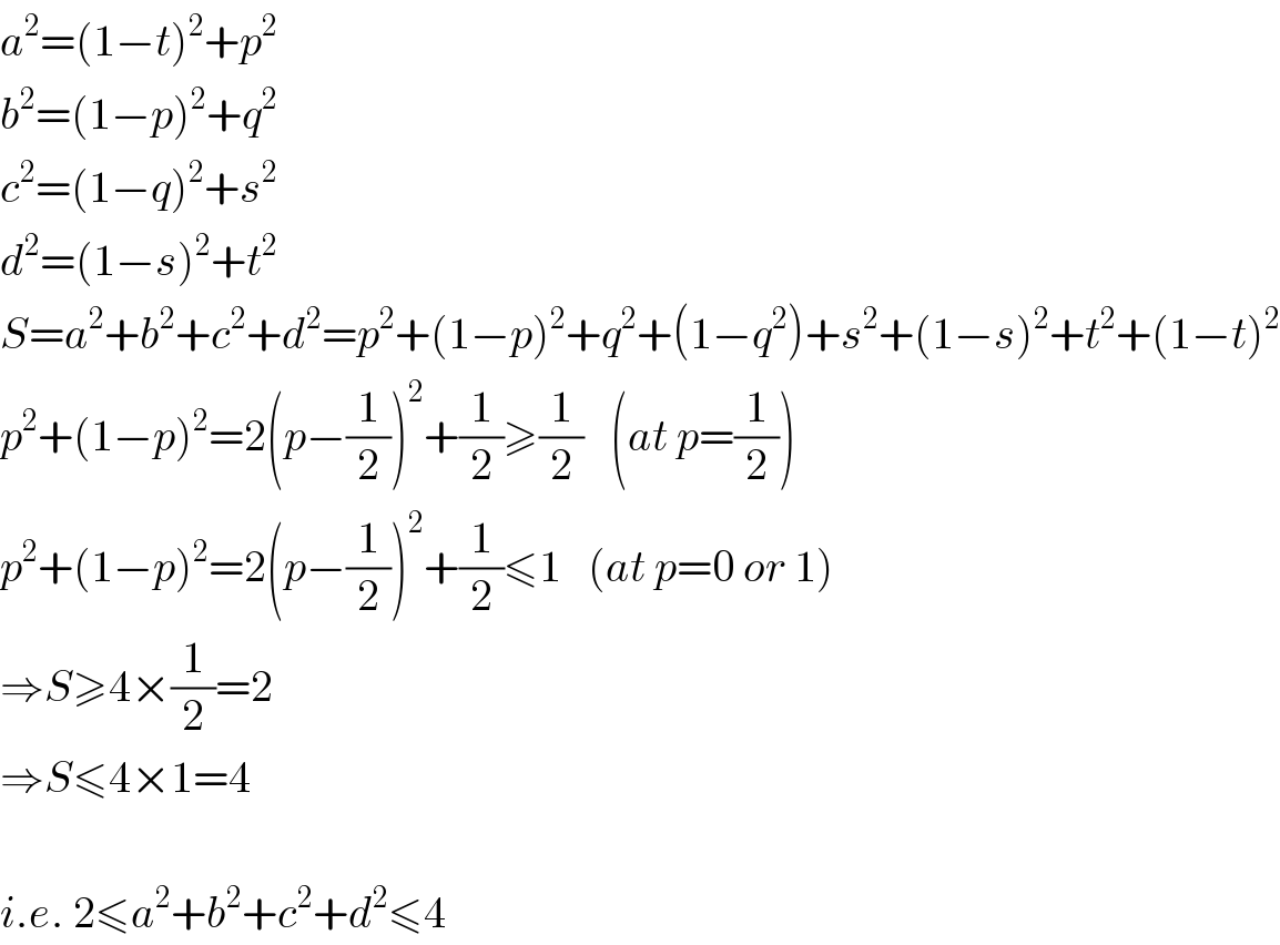 a^2 =(1−t)^2 +p^2   b^2 =(1−p)^2 +q^2   c^2 =(1−q)^2 +s^2   d^2 =(1−s)^2 +t^2   S=a^2 +b^2 +c^2 +d^2 =p^2 +(1−p)^2 +q^2 +(1−q^2 )+s^2 +(1−s)^2 +t^2 +(1−t)^2   p^2 +(1−p)^2 =2(p−(1/2))^2 +(1/2)≥(1/2)   (at p=(1/2))  p^2 +(1−p)^2 =2(p−(1/2))^2 +(1/2)≤1   (at p=0 or 1)  ⇒S≥4×(1/2)=2  ⇒S≤4×1=4    i.e. 2≤a^2 +b^2 +c^2 +d^2 ≤4  