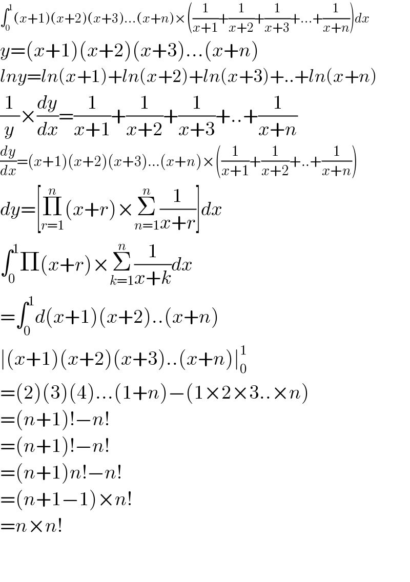 ∫_0 ^1 (x+1)(x+2)(x+3)...(x+n)×((1/(x+1))+(1/(x+2))+(1/(x+3))+...+(1/(x+n)))dx  y=(x+1)(x+2)(x+3)...(x+n)  lny=ln(x+1)+ln(x+2)+ln(x+3)+..+ln(x+n)  (1/y)×(dy/dx)=(1/(x+1))+(1/(x+2))+(1/(x+3))+..+(1/(x+n))  (dy/dx)=(x+1)(x+2)(x+3)...(x+n)×((1/(x+1))+(1/(x+2))+..+(1/(x+n)))  dy=[Π_(r=1) ^n (x+r)×Σ_(n=1) ^n (1/(x+r))]dx  ∫_0 ^1 Π(x+r)×Σ_(k=1) ^n (1/(x+k))dx  =∫_0 ^1 d(x+1)(x+2)..(x+n)  ∣(x+1)(x+2)(x+3)..(x+n)∣_0 ^1   =(2)(3)(4)...(1+n)−(1×2×3..×n)  =(n+1)!−n!  =(n+1)!−n!  =(n+1)n!−n!  =(n+1−1)×n!  =n×n!    