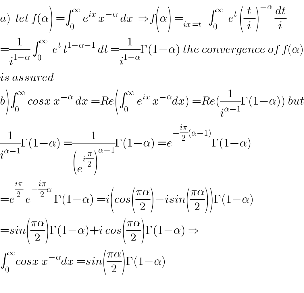 a)  let f(α) =∫_0 ^∞  e^(ix)  x^(−α)  dx  ⇒f(α) =_(ix =t)    ∫_0 ^∞   e^t  ((t/i))^(−α)  (dt/i)  =(1/i^(1−α) ) ∫_0 ^∞   e^t  t^(1−α−1)  dt =(1/i^(1−α) )Γ(1−α) the convergence of f(α)  is assured  b)∫_0 ^∞  cosx x^(−α)  dx =Re(∫_0 ^∞  e^(ix)  x^(−α) dx) =Re((1/i^(α−1) )Γ(1−α)) but  (1/i^(α−1) )Γ(1−α) =(1/((e^(i(π/2)) )^(α−1) ))Γ(1−α) =e^(−((iπ)/2)(α−1)) Γ(1−α)  =e^((iπ)/2)  e^(−((iπ)/2)α)  Γ(1−α) =i(cos(((πα)/2))−isin(((πα)/2)))Γ(1−α)  =sin(((πα)/2))Γ(1−α)+i cos(((πα)/2))Γ(1−α) ⇒  ∫_0 ^∞ cosx x^(−α) dx =sin(((πα)/2))Γ(1−α)    