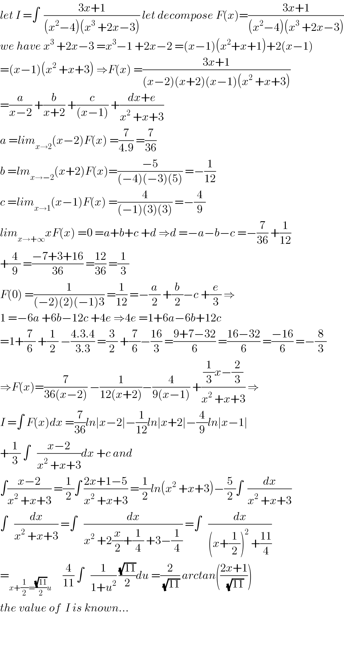 let I =∫  ((3x+1)/((x^2 −4)(x^3  +2x−3))) let decompose F(x)=((3x+1)/((x^2 −4)(x^3  +2x−3)))  we have x^3  +2x−3 =x^3 −1 +2x−2 =(x−1)(x^2 +x+1)+2(x−1)  =(x−1)(x^2  +x+3) ⇒F(x) =((3x+1)/((x−2)(x+2)(x−1)(x^2  +x+3)))  =(a/(x−2)) +(b/(x+2)) +(c/((x−1))) +((dx+e)/(x^2  +x+3))  a =lim_(x→2) (x−2)F(x) =(7/(4.9)) =(7/(36))  b =lm_(x→−2) (x+2)F(x)=((−5)/((−4)(−3)(5))) =−(1/(12))  c =lim_(x→1) (x−1)F(x) =(4/((−1)(3)(3))) =−(4/9)  lim_(x→+∞) xF(x) =0 =a+b+c +d ⇒d =−a−b−c =−(7/(36)) +(1/(12))  +(4/9) =((−7+3+16)/(36)) =((12)/(36)) =(1/3)  F(0) =(1/((−2)(2)(−1)3)) =(1/(12)) =−(a/2) +(b/2)−c +(e/3) ⇒  1 =−6a +6b−12c +4e ⇒4e =1+6a−6b+12c  =1+(7/6) +(1/2) −((4.3.4)/(3.3)) =(3/2) +(7/6)−((16)/3) =((9+7−32)/6) =((16−32)/6) =((−16)/6) =−(8/3)  ⇒F(x)=(7/(36(x−2))) −(1/(12(x+2)))−(4/(9(x−1))) +(((1/3)x−(2/3))/(x^2  +x+3)) ⇒  I =∫ F(x)dx =(7/(36))ln∣x−2∣−(1/(12))ln∣x+2∣−(4/9)ln∣x−1∣  +(1/3) ∫   ((x−2)/(x^2  +x+3))dx +c and  ∫((x−2)/(x^2  +x+3)) =(1/2)∫ ((2x+1−5)/(x^2  +x+3)) =(1/2)ln(x^2  +x+3)−(5/2)∫  (dx/(x^2  +x+3))  ∫   (dx/(x^2  +x+3)) =∫   (dx/(x^2  +2(x/2)+(1/4) +3−(1/4))) =∫   (dx/((x+(1/2))^2  +((11)/4)))  =_(x+(1/2)=((√(11))/2)u)      (4/(11)) ∫   (1/(1+u^2 )) ((√(11))/2)du =(2/( (√(11)))) arctan(((2x+1)/( (√(11)))))  the value of  I is known...      