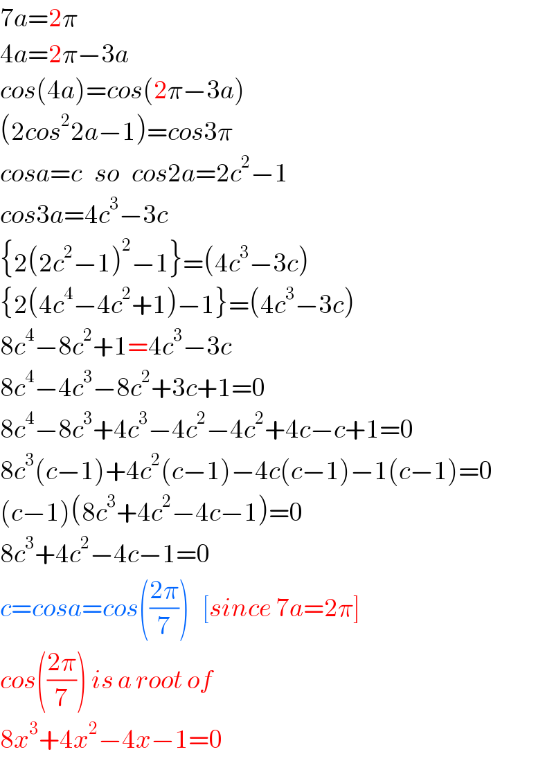 7a=2π  4a=2π−3a  cos(4a)=cos(2π−3a)  (2cos^2 2a−1)=cos3π  cosa=c   so   cos2a=2c^2 −1  cos3a=4c^3 −3c  {2(2c^2 −1)^2 −1}=(4c^3 −3c)  {2(4c^4 −4c^2 +1)−1}=(4c^3 −3c)  8c^4 −8c^2 +1=4c^3 −3c  8c^4 −4c^3 −8c^2 +3c+1=0  8c^4 −8c^3 +4c^3 −4c^2 −4c^2 +4c−c+1=0  8c^3 (c−1)+4c^2 (c−1)−4c(c−1)−1(c−1)=0  (c−1)(8c^3 +4c^2 −4c−1)=0  8c^3 +4c^2 −4c−1=0  c=cosa=cos(((2π)/7))   [since 7a=2π]  cos(((2π)/7)) is a root of  8x^3 +4x^2 −4x−1=0  
