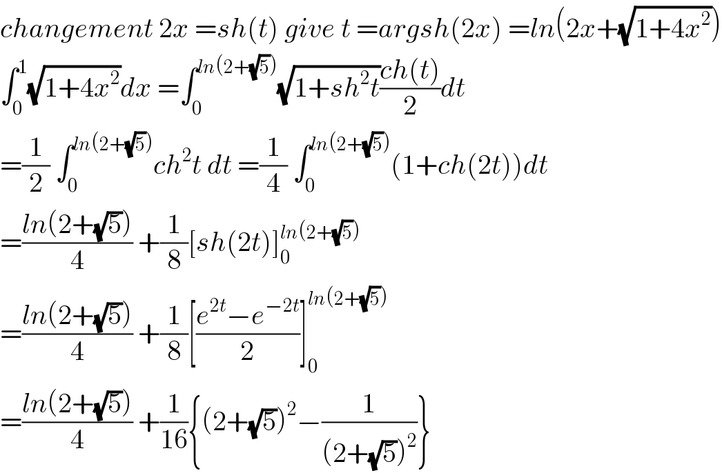 changement 2x =sh(t) give t =argsh(2x) =ln(2x+(√(1+4x^2 )))  ∫_0 ^1 (√(1+4x^2 ))dx =∫_0 ^(ln(2+(√5))) (√(1+sh^2 t))((ch(t))/2)dt  =(1/2) ∫_0 ^(ln(2+(√5))) ch^2 t dt =(1/4) ∫_0 ^(ln(2+(√5))) (1+ch(2t))dt  =((ln(2+(√5)))/4) +(1/8)[sh(2t)]_0 ^(ln(2+(√5)))   =((ln(2+(√5)))/4) +(1/8)[((e^(2t) −e^(−2t) )/2)]_0 ^(ln(2+(√5)))   =((ln(2+(√5)))/4) +(1/(16)){(2+(√5))^2 −(1/((2+(√5))^2 ))}  