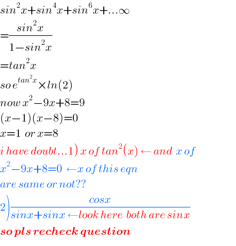 sin^2 x+sin^4 x+sin^6 x+...∞  =((sin^2 x)/(1−sin^2 x))  =tan^2 x  so e^(tan^2 x) ×ln(2)  now x^2 −9x+8=9  (x−1)(x−8)=0  x=1  or x=8  i have doubt...1) x of tan^2 (x) ← and  x of   x^2 −9x+8=0  ←x of this eqn   are same or not??  2)((cosx)/(sinx+sinx ←look here  both are sinx))  so pls recheck question  