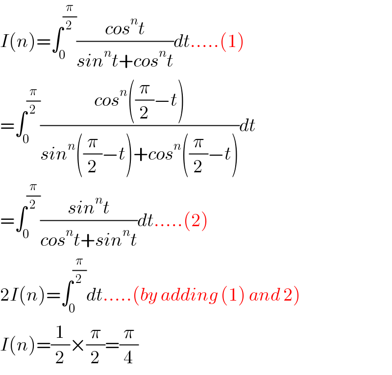I(n)=∫_0 ^(π/2) ((cos^n t)/(sin^n t+cos^n t))dt.....(1)  =∫_0 ^(π/2) ((cos^n ((π/2)−t))/(sin^n ((π/2)−t)+cos^n ((π/2)−t)))dt  =∫_0 ^(π/2) ((sin^n t)/(cos^n t+sin^n t))dt.....(2)  2I(n)=∫_0 ^(π/2) dt.....(by adding (1) and 2)  I(n)=(1/2)×(π/2)=(π/4)  
