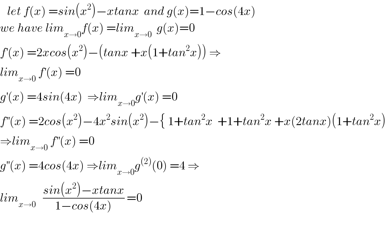    let f(x) =sin(x^2 )−xtanx  and g(x)=1−cos(4x)  we have lim_(x→0) f(x) =lim_(x→0)   g(x)=0  f^′ (x) =2xcos(x^2 )−(tanx +x(1+tan^2 x)) ⇒  lim_(x→0)  f^′ (x) =0  g^′ (x) =4sin(4x)  ⇒lim_(x→0) g^′ (x) =0  f^(′′) (x) =2cos(x^2 )−4x^2 sin(x^2 )−{ 1+tan^2 x  +1+tan^2 x +x(2tanx)(1+tan^2 x)  ⇒lim_(x→0)  f^(′′) (x) =0  g^(′′) (x) =4cos(4x) ⇒lim_(x→0) g^((2)) (0) =4 ⇒  lim_(x→0)    ((sin(x^2 )−xtanx)/(1−cos(4x))) =0    