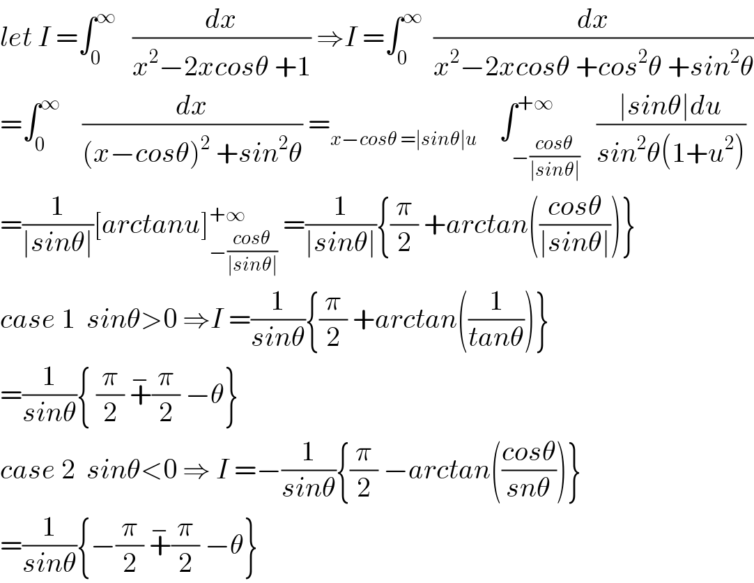 let I =∫_0 ^∞    (dx/(x^2 −2xcosθ +1)) ⇒I =∫_0 ^∞   (dx/(x^2 −2xcosθ +cos^2 θ +sin^2 θ))  =∫_0 ^∞     (dx/((x−cosθ)^2  +sin^2 θ)) =_(x−cosθ =∣sinθ∣u)     ∫_(−((cosθ)/(∣sinθ∣))) ^(+∞)   ((∣sinθ∣du)/(sin^2 θ(1+u^2 )))  =(1/(∣sinθ∣))[arctanu]_(−((cosθ)/(∣sinθ∣))) ^(+∞)  =(1/(∣sinθ∣)){(π/2) +arctan(((cosθ)/(∣sinθ∣)))}  case 1  sinθ>0 ⇒I =(1/(sinθ)){(π/2) +arctan((1/(tanθ)))}  =(1/(sinθ)){ (π/2) +^− (π/2) −θ}  case 2  sinθ<0 ⇒ I =−(1/(sinθ)){(π/2) −arctan(((cosθ)/(snθ)))}  =(1/(sinθ)){−(π/2) +^− (π/2) −θ}  