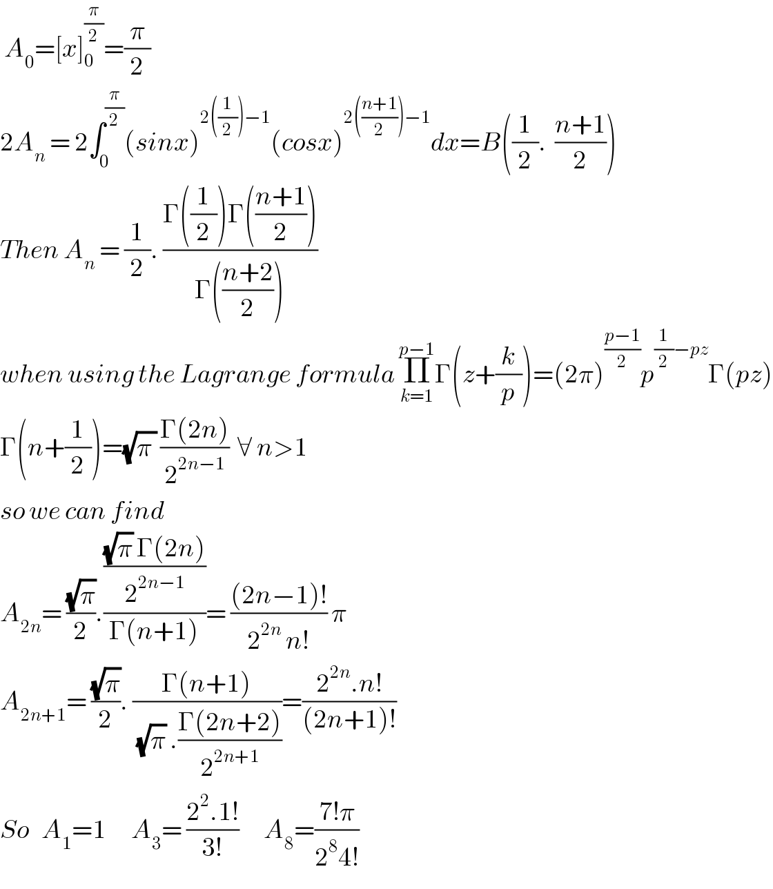  A_0 =[x]_0_  ^(π/2) =(π/2)  2A_n  = 2∫_0 ^(π/2) (sinx)^(2((1/2))−1) (cosx)^(2(((n+1)/2))−1) dx=B((1/2).  ((n+1)/2))  Then A_n  = (1/2). ((Γ((1/2))Γ(((n+1)/2)))/(Γ(((n+2)/2))))  when using the Lagrange formula Π_(k=1) ^(p−1) Γ(z+(k/p))=(2π)^((p−1)/2) p^((1/2)−pz) Γ(pz)  Γ(n+(1/2))=(√(π )) ((Γ(2n))/2^(2n−1) )  ∀ n>1  so we can find   A_(2n) = ((√π)/2).((((√π) Γ(2n))/2^(2n−1) )/(Γ(n+1)))= (((2n−1)!)/(2^(2n)  n!)) π  A_(2n+1) = ((√π)/2). ((Γ(n+1))/( (√π) .((Γ(2n+2))/2^(2n+1) )))=((2^(2n) .n!)/((2n+1)!))  So   A_1 =1      A_3 = ((2^2 .1!)/(3!))      A_8 =((7!π)/(2^8 4!))    