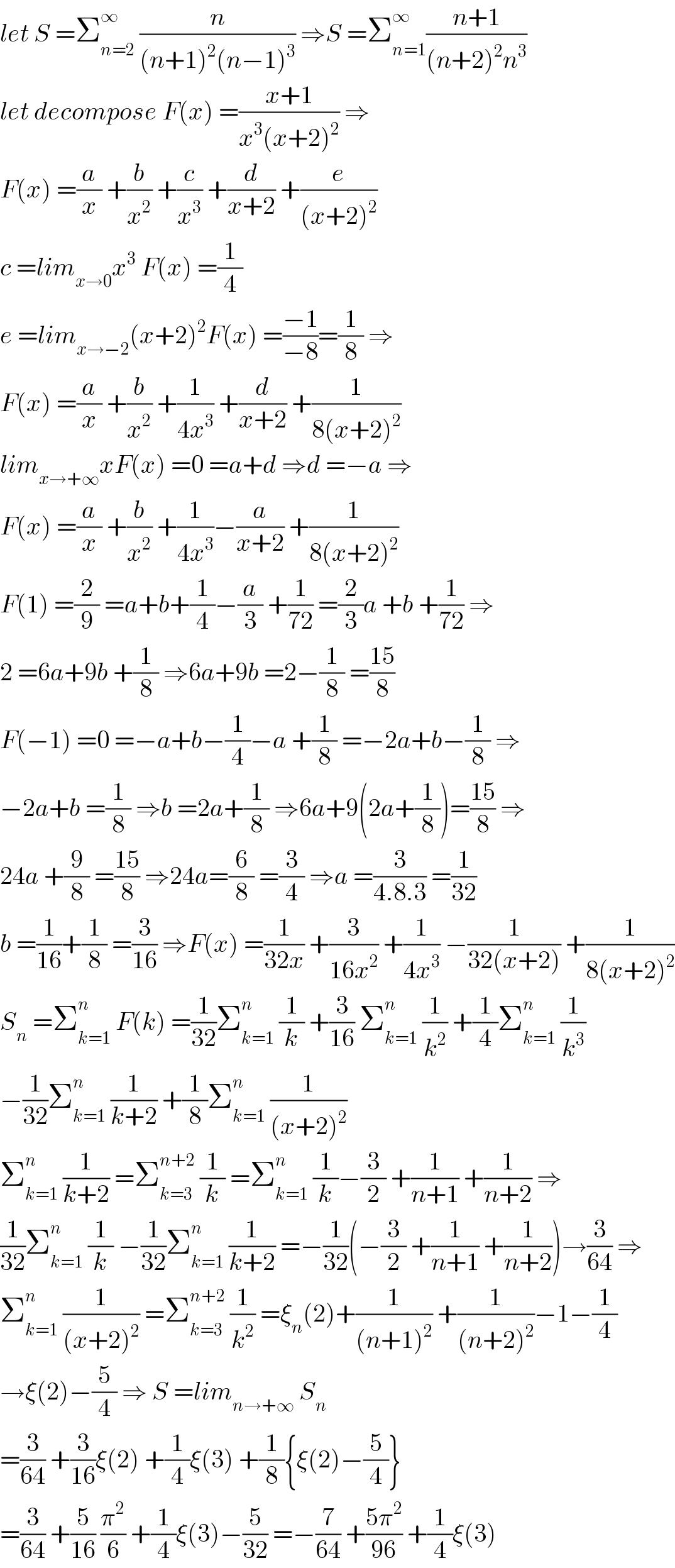 let S =Σ_(n=2) ^∞  (n/((n+1)^2 (n−1)^3 )) ⇒S =Σ_(n=1) ^∞ ((n+1)/((n+2)^2 n^3 ))  let decompose F(x) =((x+1)/(x^3 (x+2)^2 )) ⇒  F(x) =(a/x) +(b/x^2 ) +(c/x^3 ) +(d/(x+2)) +(e/((x+2)^2 ))  c =lim_(x→0) x^3  F(x) =(1/4)  e =lim_(x→−2) (x+2)^2 F(x) =((−1)/(−8))=(1/8) ⇒  F(x) =(a/x) +(b/x^2 ) +(1/(4x^3 )) +(d/(x+2)) +(1/(8(x+2)^2 ))  lim_(x→+∞) xF(x) =0 =a+d ⇒d =−a ⇒  F(x) =(a/x) +(b/x^2 ) +(1/(4x^3 ))−(a/(x+2)) +(1/(8(x+2)^2 ))  F(1) =(2/9) =a+b+(1/4)−(a/3) +(1/(72)) =(2/3)a +b +(1/(72)) ⇒  2 =6a+9b +(1/8) ⇒6a+9b =2−(1/8) =((15)/8)  F(−1) =0 =−a+b−(1/4)−a +(1/8) =−2a+b−(1/8) ⇒  −2a+b =(1/8) ⇒b =2a+(1/8) ⇒6a+9(2a+(1/8))=((15)/8) ⇒  24a +(9/8) =((15)/8) ⇒24a=(6/8) =(3/4) ⇒a =(3/(4.8.3)) =(1/(32))  b =(1/(16))+(1/8) =(3/(16)) ⇒F(x) =(1/(32x)) +(3/(16x^2 )) +(1/(4x^3 )) −(1/(32(x+2))) +(1/(8(x+2)^2 ))  S_n  =Σ_(k=1) ^n  F(k) =(1/(32))Σ_(k=1) ^n  (1/k) +(3/(16)) Σ_(k=1) ^n  (1/k^2 ) +(1/4)Σ_(k=1) ^n  (1/k^3 )  −(1/(32))Σ_(k=1) ^n  (1/(k+2)) +(1/8)Σ_(k=1) ^n  (1/((x+2)^2 ))  Σ_(k=1) ^n  (1/(k+2)) =Σ_(k=3) ^(n+2)  (1/k) =Σ_(k=1) ^n  (1/k)−(3/2) +(1/(n+1)) +(1/(n+2)) ⇒  (1/(32))Σ_(k=1) ^n  (1/k) −(1/(32))Σ_(k=1) ^n  (1/(k+2)) =−(1/(32))(−(3/2) +(1/(n+1)) +(1/(n+2)))→(3/(64)) ⇒  Σ_(k=1) ^n  (1/((x+2)^2 )) =Σ_(k=3) ^(n+2)  (1/k^2 ) =ξ_n (2)+(1/((n+1)^2 )) +(1/((n+2)^2 ))−1−(1/4)  →ξ(2)−(5/4) ⇒ S =lim_(n→+∞)  S_n   =(3/(64)) +(3/(16))ξ(2) +(1/4)ξ(3) +(1/8){ξ(2)−(5/4)}  =(3/(64)) +(5/(16)) (π^2 /6) +(1/4)ξ(3)−(5/(32)) =−(7/(64)) +((5π^2 )/(96)) +(1/4)ξ(3)  