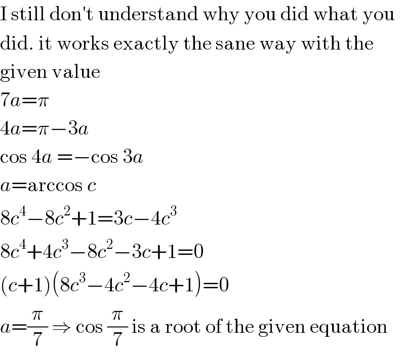 I still don′t understand why you did what you  did. it works exactly the sane way with the  given value  7a=π  4a=π−3a  cos 4a =−cos 3a  a=arccos c  8c^4 −8c^2 +1=3c−4c^3   8c^4 +4c^3 −8c^2 −3c+1=0  (c+1)(8c^3 −4c^2 −4c+1)=0  a=(π/7) ⇒ cos (π/7) is a root of the given equation  