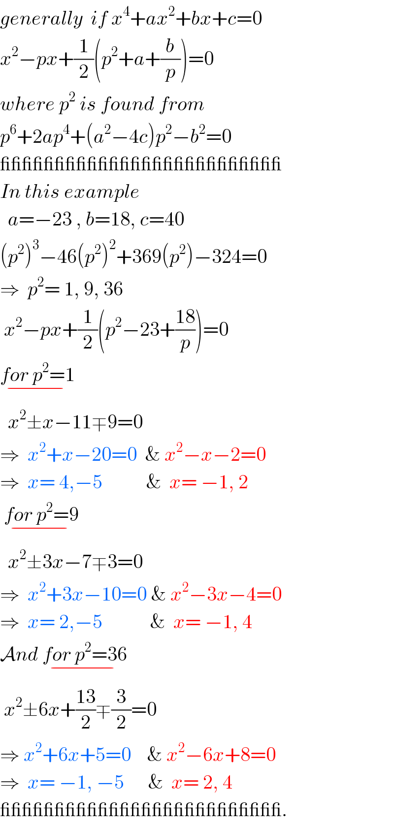 generally  if x^4 +ax^2 +bx+c=0  x^2 −px+(1/2)(p^2 +a+(b/p))=0  where p^2  is found from  p^6 +2ap^4 +(a^2 −4c)p^2 −b^2 =0  __________________________  In this example    a=−23 , b=18, c=40  (p^2 )^3 −46(p^2 )^2 +369(p^2 )−324=0  ⇒  p^2 = 1, 9, 36   x^2 −px+(1/2)(p^2 −23+((18)/p))=0  for p^2 =1_(−)     x^2 ±x−11∓9=0  ⇒  x^2 +x−20=0  & x^2 −x−2=0  ⇒  x= 4,−5           &  x= −1, 2      for p^2 =9_(−)     x^2 ±3x−7∓3=0  ⇒  x^2 +3x−10=0 & x^2 −3x−4=0  ⇒  x= 2,−5            &  x= −1, 4  And for p^2 =36_(−)    x^2 ±6x+((13)/2)∓(3/2)=0  ⇒ x^2 +6x+5=0    & x^2 −6x+8=0  ⇒  x= −1, −5      &  x= 2, 4   __________________________.  